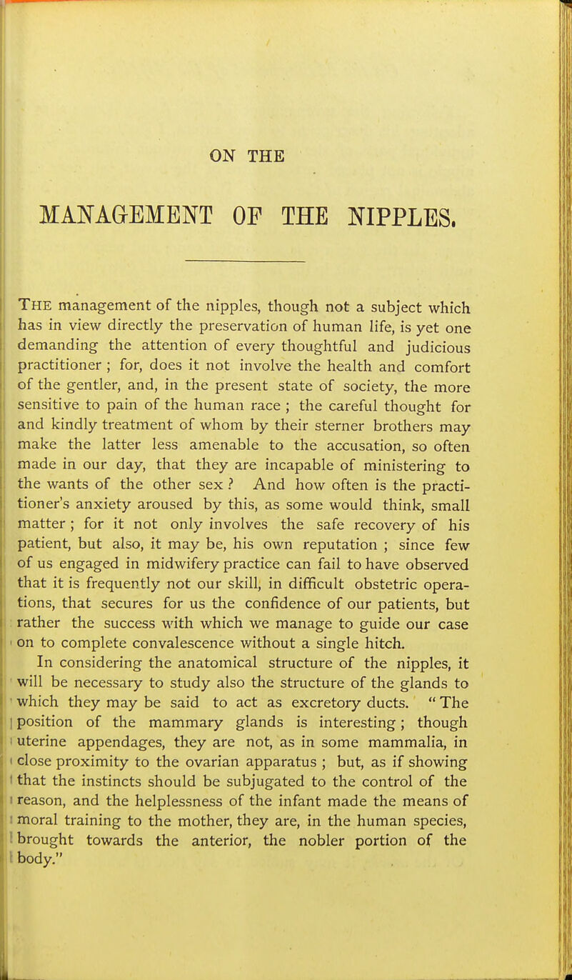 MANAaEMENT OF THE NIPPLES. The management of the nipples, though not a subject which has in view directly the preservation of human life, is yet one demanding the attention of every thoughtful and judicious practitioner ; for, does it not involve the health and comfort of the gentler, and, in the present state of society, the more sensitive to pain of the human race ; the careful thought for and kindly treatment of whom by their sterner brothers may make the latter less amenable to the accusation, so often made in our day, that they are incapable of ministering to the wants of the other sex ? And how often is the practi- tioner's anxiety aroused by this, as some would think, small matter; for it not only involves the safe recovery of his patient, but also, it may be, his own reputation ; since few of us engaged in midwifery practice can fail to have observed that it is frequently not our skill, in difficult obstetric opera- tions, that secures for us the confidence of our patients, but : rather the success with which we manage to guide our case I on to complete convalescence without a single hitch. In considering the anatomical structure of the nipples, it ■ will be necessary to study also the structure of the glands to  which they may be said to act as excretory ducts.  The I position of the mammary glands is interesting; though 1 uterine appendages, they are not, as in some mammalia, in < close proximity to the ovarian apparatus ; but, as if showing 1 that the instincts should be subjugated to the control of the I reason, and the helplessness of the infant made the means of I moral training to the mother, they are, in the human species, i brought towards the anterior, the nobler portion of the 1 body.