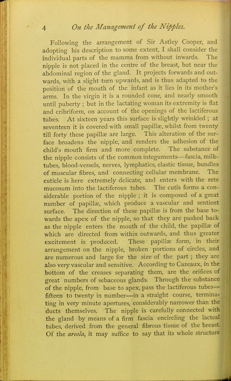 Following the arrangement of Sir Astley Cooper, and adopting his description to some extent, I shall consider the individual parts of the mamma from without inwards. The nipple is not placed in the centre of the breast, but near the abdominal region of the gland. It projects forwards and out- wards, with a slight turn upwards, and is thus adapted to the position of the mouth of the infant as it lies in its mother's arms. In the virgin it is a rounded cone, and nearly smooth until puberty ; but in the lactating woman its extremity is flat and cribriform, on account of the openings of the lactiferous tubes. At sixteen years this surface is slightly wrinkled ; at seventeen it is covered with small papillae, whilst from twenty till forty these papillae are large. This alteration of the sur- face broadens the nipple, and renders the adhesion of the child's mouth firm and more complete. The substance of the nipple consists of the common integuments—fascia, milk- tubes, blood-vessels, nerves, lymphatics, elastic tissue, bundles of muscular fibres, and connecting cellular membrane. The cuticle is here extremely delicate, and enters with the rete mucosum into the lactiferous tubes. The cutis forms a con- siderable portion of the nipple ; it is composed of a great number of papillae, which produce a vascular and sentient surface. The direction of these papillae is from the base to- wards the apex of the nipple, so that they are pushed back as the nipple enters the mouth of the child, the papillae of which are directed from within outwards, and thus greater excitement is produced. These papillae form, in their arrangement on the nipple, broken portions of circles, and are numerous and large for the size of the part ; they are also very vascular and sensitive. According to Cazeaux, in the bottom of the creases separating them, are the orifices of great numbers of sebaceous glands. Through the substance of the nipple, from base to apex, pass the lactiferous tubes— fifteen to twenty in number—in a straight course, termina- ting in very minute apertures, considerably narrower than the ducts themselves. The nipple is carefully connected with } the gland by means of a firm fascia encircling the lacteal |- tubes, derived from the general fibrous tissue of the breast Of the areola, it may suffice to say that its whole structure |j