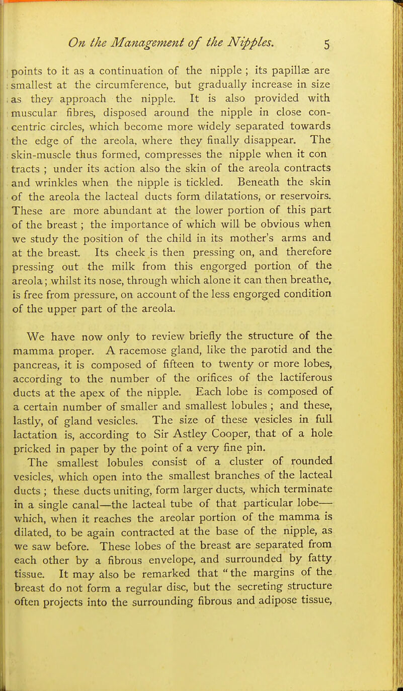 points to it as a continuation of the nipple ; its papillae are smallest at the circumference, but gradually increase in size as they approach the nipple. It is also provided with muscular fibres, disposed around the nipple in close con- centric circles, which become more widely separated towards the edge of the areola, where they finally disappear. The skin-muscle thus formed, compresses the nipple when it con tracts ; under its action also the skin of the areola contracts and wrinkles when the nipple is tickled. Beneath the skin of the areola the lacteal ducts form dilatations, or reservoirs. These are more abundant at the lower portion of this part of the breast; the importance of which will be obvious when we study the position of the child in its mother's arms and at the breast Its cheek is then pressing on, and therefore pressing out the milk from this engorged portion of the areola; whilst its nose, through which alone it can then breathe, is free from pressure, on account of the less engorged condition of the upper part of the areola. We have now only to review briefly the structure of the mamma proper. A racemose gland, like the parotid and the pancreas, it is composed of fifteen to twenty or more lobes, according to the number of the orifices of the lactiferous ducts at the apex of the nipple. Each lobe is composed of a certain number of smaller and smallest lobules ; and these, lastly, of gland vesicles. The size of these vesicles in full lactation is, according to Sir Astley Cooper, that of a hole pricked in paper by the point of a very fine pin. The smallest lobules consist of a cluster of rounded vesicles, which open into the smallest branches of the lacteal ducts ; these ducts uniting, form larger ducts, which terminate in a single canal—the lacteal tube of that particular lobe— which, when it reaches the areolar portion of the mamma is dilated, to be again contracted at the base of the nipple, as we saw before. These lobes of the breast are separated from each other by a fibrous envelope, and surrounded by fatty tissue. It may also be remarked that  the margins of the breast do not form a regular disc, but the secreting structure often projects into the surrounding fibrous and adipose tissue.