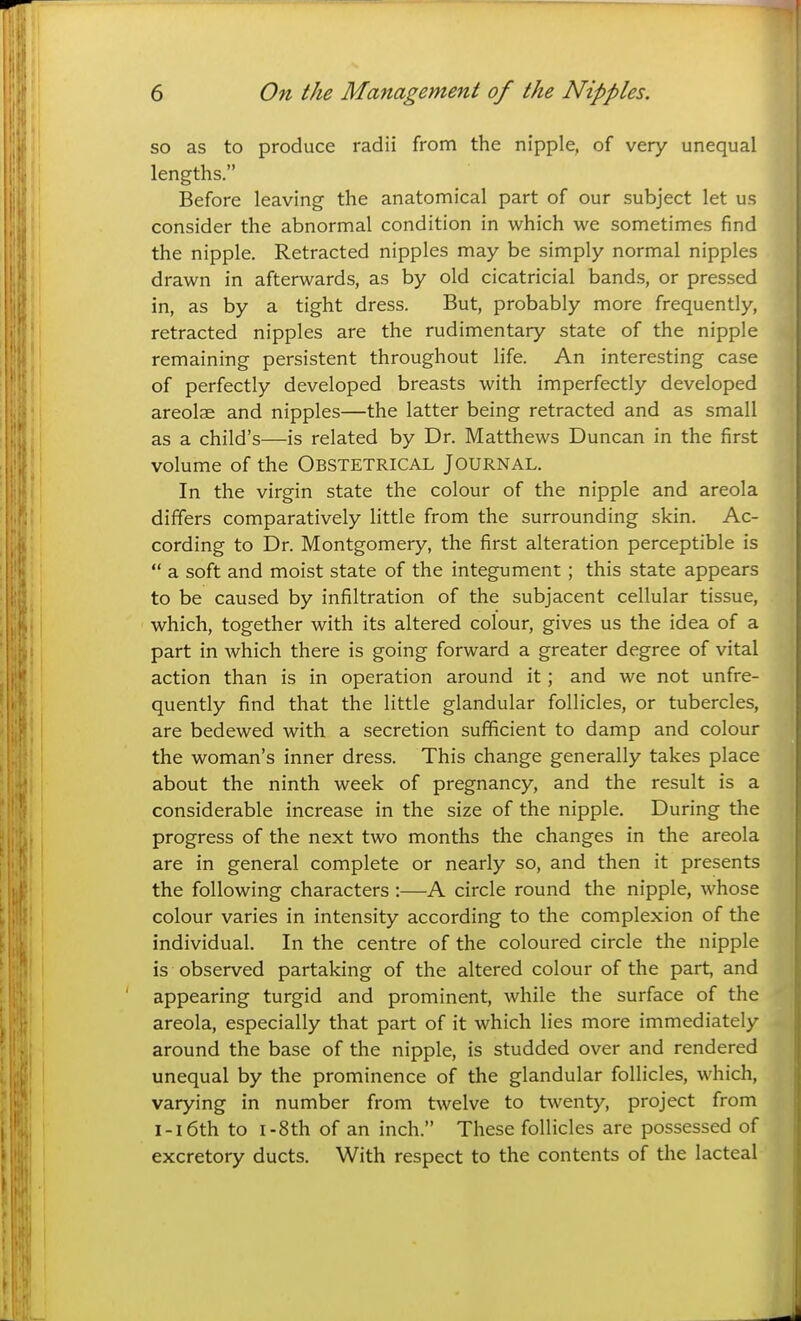 so as to produce radii from the nipple, of very unequal lengths. Before leaving the anatomical part of our subject let us consider the abnormal condition in which we sometimes find the nipple. Retracted nipples may be simply normal nipples drawn in afterwards, as by old cicatricial bands, or pressed in, as by a tight dress. But, probably more frequently, retracted nipples are the rudimentary state of the nipple remaining persistent throughout life. An interesting case of perfectly developed breasts with imperfectly developed areolae and nipples—the latter being retracted and as small as a child's—is related by Dr. Matthews Duncan in the first volume of the OBSTETRICAL JOURNAL. In the virgin state the colour of the nipple and areola differs comparatively little from the surrounding skin. Ac- cording to Dr. Montgomery, the first alteration perceptible is  a soft and moist state of the integument; this state appears to be caused by infiltration of the subjacent cellular tissue, which, together with its altered colour, gives us the idea of a part in which there is going forward a greater degree of vital action than is in operation around it; and we not unfre- quently find that the little glandular follicles, or tubercles, are bedewed with a secretion sufficient to damp and colour the woman's inner dress. This change generally takes place about the ninth week of pregnancy, and the result is a considerable increase in the size of the nipple. During the progress of the next two months the changes in the areola are in general complete or nearly so, and then it presents the following characters :—A circle round the nipple, whose colour varies in intensity according to the complexion of the individual. In the centre of the coloured circle the nipple is observed partaking of the altered colour of the part, and appearing turgid and prominent, while the surface of the areola, especially that part of it which lies more immediately around the base of the nipple, is studded over and rendered unequal by the prominence of the glandular follicles, which, varying in number from twelve to twenty, project from i-i6th to i-8th of an inch. These follicles are possessed of excretory ducts. With respect to the contents of the lacteal