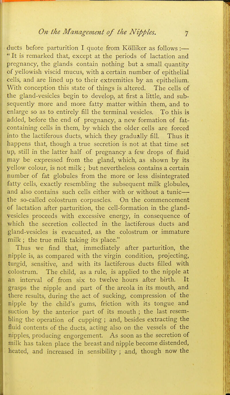 ducts before parturition I quote from Kolliker as follows:—  It is remarked that, except at the periods of lactation and pregnancy, the glands contain nothing but a small quantity of yellowish viscid mucus, with a certain number of epithelial cells, and are lined up to their extremities by an epithelium. With conception this state of things is altered. The cells of the gland-vesicles begin to develop, at first a little, and sub- sequently more and more fatty matter within them, and to enlarge so as to entirely fill the terminal vesicles. To this is added, before the end of pregnancy, a new formation of fat- containing cells in them, by which the older cells are forced into the lactiferous ducts, which they gradually fill. Thus it happens that, though a true secretion is not at that time set up, still in the latter half of pregnancy a few drops of fluid may be expressed from the gland, which, as shown by its yellow colour, is not milk ; but nevertheless contains a certain number of fat globules from the more or less disintegrated fatty cells, exactly resembling the subsequent milk globules, and also contains such cells either with or without a tunic— the so-called colostrum corpuscles. On the commencement of lactation after parturition, the cell-formation in the gland- vesicles proceeds with excessive energy, in consequence of which the secretion collected in the lactiferous ducts and gland-vesicles is evacuated, as the colostrum or immature milk ; the true milk taking its place. Thus we find that, immediately after parturition, the nipple is, as compared with the virgin condition, projecting, turgid, sensitive, and with its lactiferous ducts filled with colostrum. The child, as a rule, is applied to the nipple at an interval of from six to twelve hours after birth. It grasps the nipple and part of the areola in its mouth, and there results, during the act of sucking, compression of the nipple by the child's gurhs, friction with its tongue and suction by the anterior part of its mouth ; the last resem- bling the operation of cupping ; and, besides extracting the fluid contents of the ducts, acting also on the vessels of the nipples, producing engorgement. As soon as the secretion of milk has taken place the breast and nipple become distended, heated, and increased in sensibility ; and, though now the