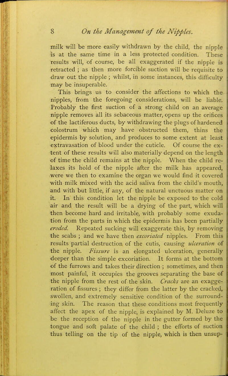 milk will be more easily withdrawn by the child, the nipple is at the same time in a less protected condition. These results will, of course, be all exaggerated if the nipple is retracted ; as then more forcible suction will be requisite to draw out the nipple ; whilst, in some instances, this difficulty may be insuperable. This brings us to consider the affections to which the nipples, from the foregoing considerations, will be liable. Probably the first suction of a strong child on an average nipple removes all its sebaceous matter, opens up the orifices of the lactiferous ducts, by withdrawing the plugs of hardened colostrum which may have obstructed them, thins the epidermis by solution, and produces to some extent at least extravasation of blood under the cuticle. Of course the ex- tent of these results will also materially depend on the length of time the child remains at the nipple. When the child re- laxes its hold of the nipple after the milk has appeared, were we then to examine the organ we would find it covered with milk mixed with the acid saliva from the child's mouth, and with but little, if any, of the natural unctuous matter on it. In this condition let the nipple be exposed to the cold air and the result will be a drying of the part, which will then become hard and irritable, with probably some exuda- tion from the parts in which the epidermis has been partially eroded. Repeated sucking will exaggerate this, by removing the scabs ; and we have then excoriated nipples. From this results partial destruction of the cutis, causing ulceration of the nipple. Fissure is an elongated ulceration, generally deeper than the simple excoriation. It forms at the bottom ] of the furrows and takes their direction ; sometimes, and then i| most painful, it occupies the grooves separating the base of il the nipple from the rest of the skin. Cracks are an exagge- \ ration of fissures ; they differ from the latter by the cracked, j swollen, and extremely sensitive condition of the surround- ing skin. The reason that these conditions most frequently affect the apex of the nipple, is explained by M. Deluze to be the reception of the nipple in the gutter formed by the tongue and soft palate of the child ; the efforts of suction thus telling on the tip of the nipple, which is then unsup-