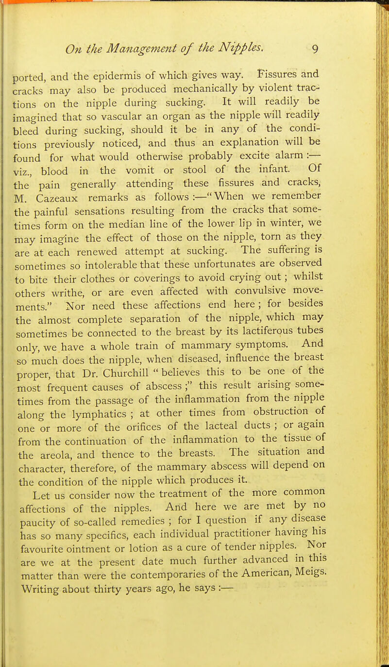 ported, and the epidermis of which gives way. Fissures and cracks may also be produced mechanically by violent trac- tions on the nipple during sucking. It will readily be imagined that so vascular an organ as the nipple will readily bleed during sucking, should it be in any of the condi- tions previously noticed, and thus an explanation will be found for what would otherwise probably excite alarm :— viz., blood in the vomit or stool of the infant. Of the pain generally attending these fissures and cracks, M. Cazeaux remarks as follows :— When we remem.ber the painful sensations resulting from the cracks that some- times form on the median line of the lower lip in winter, we may imagine the effect of those on the nipple, torn as they are at each renewed attempt at sucking. The suffering is sometimes so intolerable that these unfortunates are observed to bite their clothes or coverings to avoid crying out; whilst others writhe, or are even affected with convulsive move- ments. Nor need these affections end here ; for besides the almost complete separation of the nipple, which may sometimes be connected to the breast by its lactiferous tubes only, we have a whole train of mammary symptoms. And so much does the nipple, when diseased, influence the breast proper, that Dr. Churchill  believes this to be one of the most frequent causes of abscess ; this result arising some- times from the passage of the inflammation from the nipple along the lymphatics ; at other times from obstruction of one or more of the orifices of the lacteal ducts ; or again from the continuation of the inflammation to the tissue of the areola, and thence to the breasts. The situation and character, therefore, of the mammary abscess will depend on the condition of the nipple which produces it Let us consider now the treatment of the more common affections of the nipples. And here we are met by no paucity of so-called remedies ; for I question if any disease has so many specifics, each individual practitioner having his favourite ointment or lotion as a cure of tender nipples.^ Nor are we at the present date much further advanced in this matter than were the contemporaries of the American, Meigs. Writing about thirty years ago, he says :—