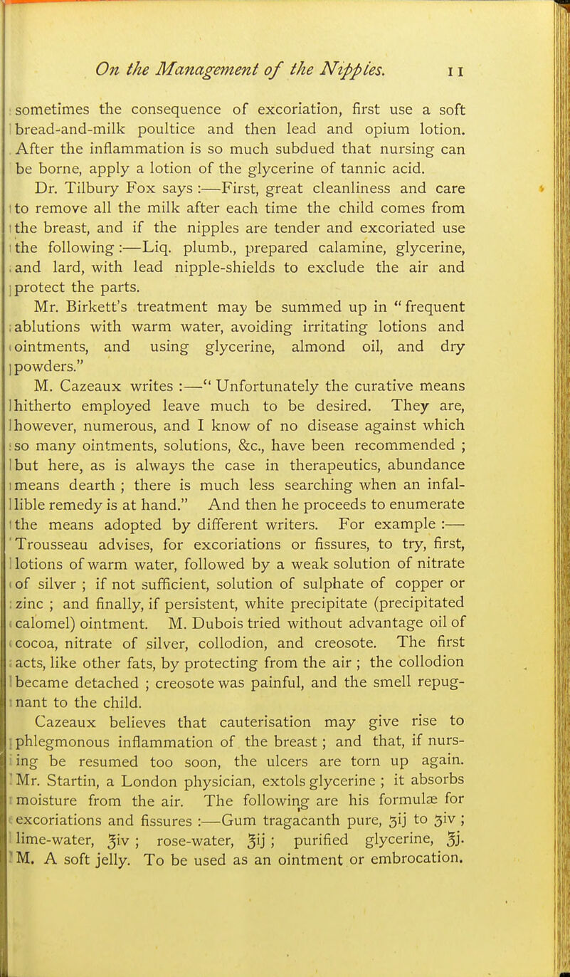 sometimes the consequence of excoriation, first use a soft i bread-and-milk poultice and then lead and opium lotion. After the inflammation is so much subdued that nursing can be borne, apply a lotion of the glycerine of tannic acid. Dr. Tilbury Fox says :—First, great cleanliness and care tto remove all the milk after each time the child comes from ithe breast, and if the nipples are tender and excoriated use I the following :—Liq, plumb., prepared calamine, glycerine, ,and lard, with lead nipple-shields to exclude the air and 1 protect the parts. Mr, Birkett's treatment may be summed up in frequent : ablutions with warm water, avoiding irritating lotions and I ointments, and using glycerine, almond oil, and dry ] powders. M. Cazeaux writes :— Unfortunately the curative means 1 hitherto employed leave much to be desired. They are, 1 however, numerous, and I know of no disease against which :so many ointments, solutions, &c., have been recommended ; I but here, as is always the case in therapeutics, abundance I means dearth ; there is much less searching when an infal- llible remedy is at hand. And then he proceeds to enumerate Ithe means adopted by different writers. For example :— 'Trousseau advises, for excoriations or fissures, to try, first, notions of warm water, followed by a weak solution of nitrate (of silver ; if not sufficient, solution of sulphate of copper or : zinc ; and finally, if persistent, white precipitate (precipitated (calomel) ointment. M. Dubois tried without advantage oil of (cocoa, nitrate of silver, collodion, and creosote. The first acts, like other fats, by protecting from the air ; the collodion i became detached ; creosote was painful, and the smell repug- I nant to the child. Cazeaux believes that cauterisation may give rise to {phlegmonous inflammation of the breast; and that, if nurs- iing be resumed too soon, the ulcers are torn up again. 'Mr. Startin, a London physician, extols glycerine ; it absorbs : moisture from the air. The following are his formulae for . excoriations and fissures :—Gum tragacanth pure, 5ij to 5iv ; : lime-water, ^iv ; rose-water, 5U 5 purified glycerine, 5j- 'M. A soft jelly. To be used as an ointment or embrocation.