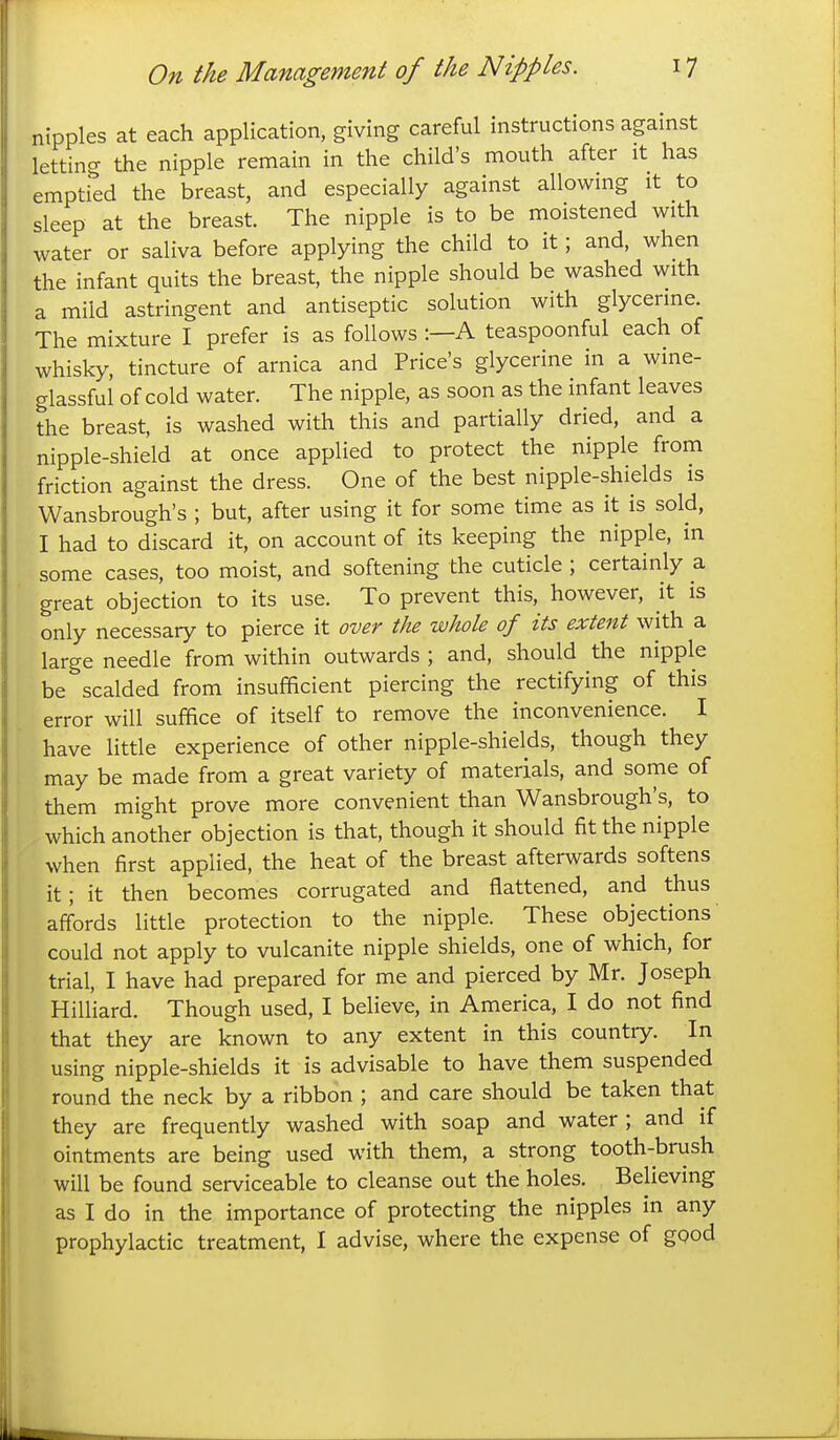 nipples at each application, giving careful instructions against letting the nipple remain in the child's mouth after it has emptied the breast, and especially against allowing it to sleep at the breast. The nipple is to be moistened with water or saliva before applying the child to it; and, when the infant quits the breast, the nipple should be washed with a mild astringent and antiseptic solution with glycerine. The mixture I prefer is as follows :—A teaspoonful each of whisky, tincture of arnica and Price's glycerine in a wine- glassful of cold water. The nipple, as soon as the infant leaves the breast, is washed with this and partially dried, and a nipple-shield at once applied to protect the nipple from friction against the dress. One of the best nipple-shields is Wansbrough's ; but, after using it for some time as it is sold, I had to discard it, on account of its keeping the nipple, in some cases, too moist, and softening the cuticle ; certainly a great objection to its use. To prevent this, however, it is only necessary to pierce it over the whole of its extent with a large needle from within outwards ; and, should the nipple be scalded from insufficient piercing the rectifying of this error will suffice of itself to remove the inconvenience. I have little experience of other nipple-shields, though they may be made from a great variety of materials, and some of them might prove more convenient than Wansbrough's, to which another objection is that, though it should fit the nipple when first applied, the heat of the breast afterwards softens it; it then becomes corrugated and flattened, and thus affords little protection to the nipple. These objections could not apply to vulcanite nipple shields, one of which, for trial, I have had prepared for me and pierced by Mr. Joseph Hilliard. Though used, I believe, in America, I do not find that they are known to any extent in this country. In using nipple-shields it is advisable to have them suspended round the neck by a ribbon ; and care should be taken that they are frequently washed with soap and water ; and if ointments are being used with them, a strong tooth-brush will be found serviceable to cleanse out the holes. Believing as I do in the importance of protecting the nipples in any prophylactic treatment, I advise, where the expense of gQod