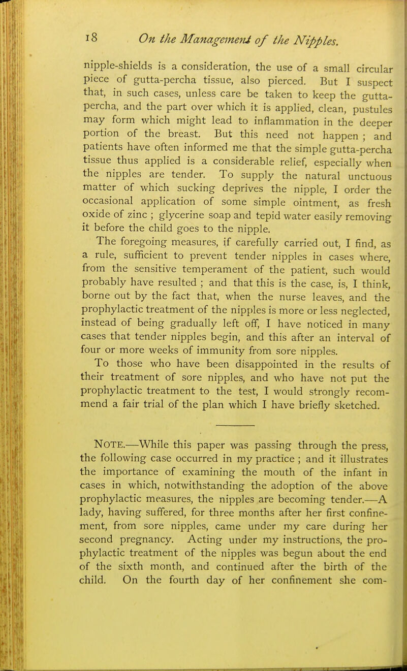 nipple-shields is a consideration, the use of a small circular piece of gutta-percha tissue, also pierced. But I suspect that, in such cases, unless care be taken to keep the gutta- percha, and the part over which it is applied, clean, pustules may form which might lead to inflammation in the deeper portion of the breast. But this need not happen ; and patients have often informed me that the simple gutta-percha tissue thus applied is a considerable relief, especially when the nipples are tender. To supply the natural unctuous matter of which sucking deprives the nipple, I order the occasional application of some simple ointment, as fresh oxide of zinc ; glycerine soap and tepid water easily removing it before the child goes to the nipple. The foregoing measures, if carefully carried out, I find, as a rule, sufficient to prevent tender nipples in cases where, from the sensitive temperament of the patient, such would probably have resulted ; and that this is the case, is, I think, borne out by the fact that, when the nurse leaves, and the prophylactic treatment of the nipples is more or less neglected, instead of being gradually left off, I have noticed in many cases that tender nipples begin, and this after an interval of four or more weeks of immunity from sore nipples. To those who have been disappointed in the results of their treatment of sore nipples, and who have not put the prophylactic treatment to the test, I would strongly recom- mend a fair trial of the plan which I have briefly sketched. Note.—While this paper was passing through the press, the following case occurred in my practice ; and it illustrates the importance of examining the mouth of the infant in cases in which, notwithstanding the adoption of the above prophylactic measures, the nipples are becoming tender.—A lady, having suffered, for three months after her first confine- ment, from sore nipples, came under my care during her second pregnancy. Acting under my instructions, the pro- phylactic treatment of the nipples was begun about the end of the sixth month, and continued after the birth of the child. On the fourth day of her confinement she com-