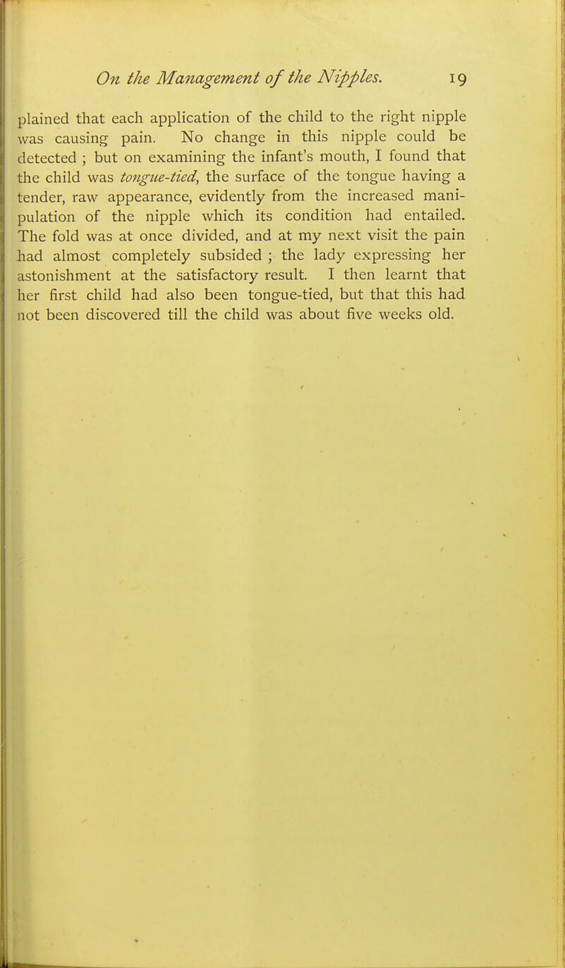 plained that each application of the child to the right nipple was causing pain. No change in this nipple could be detected ; but on examining the infant's mouth, I found that the child was tongue-tied, the surface of the tongue having a tender, raw appearance, evidently from the increased mani- pulation of the nipple which its condition had entailed. The fold was at once divided, and at my next visit the pain Jiad almost completely subsided ; the lady expressing her astonishment at the satisfactory result. I then learnt that her first child had also been tongue-tied, but that this had not been discovered till the child was about five weeks old.