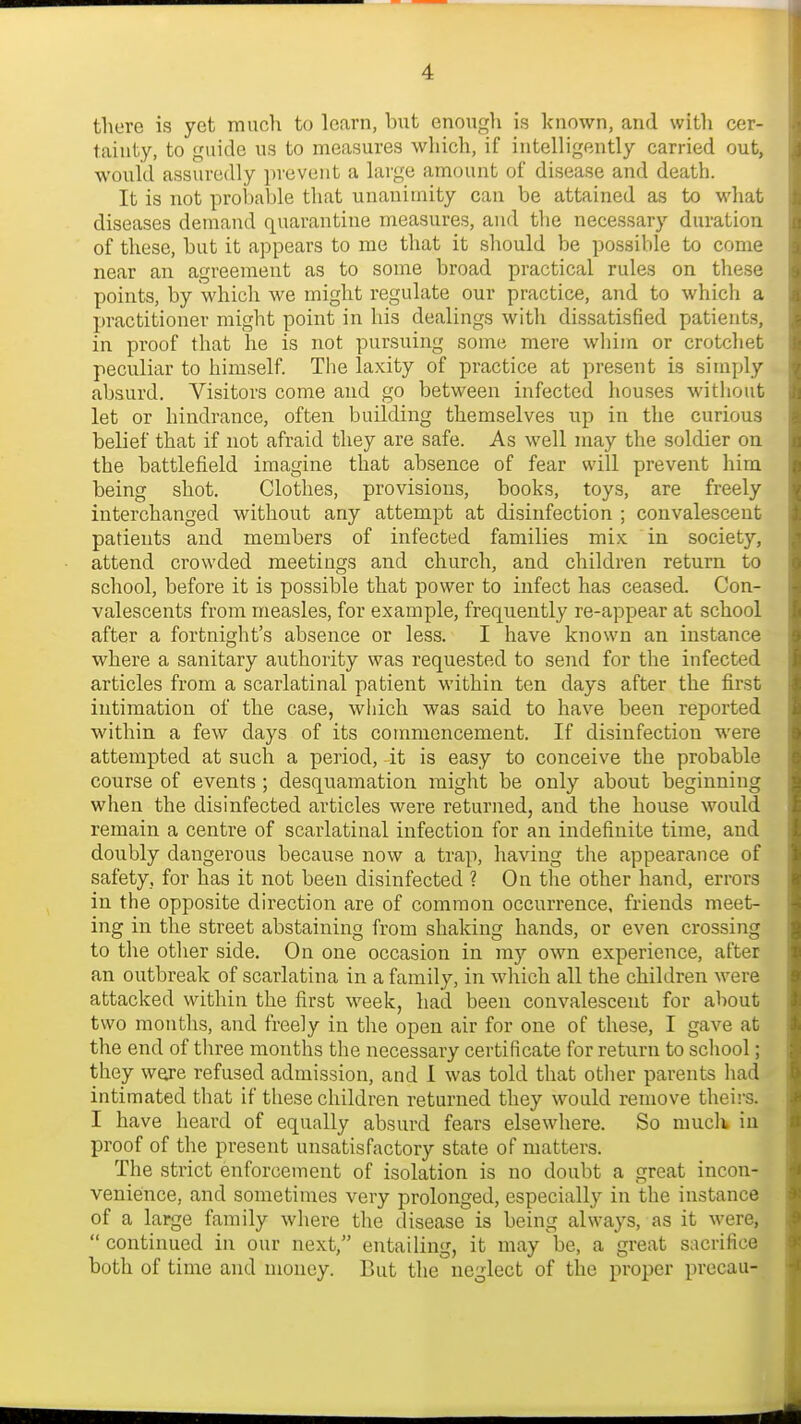 there is yet much to learn, but enough is known, and with cer- tainty, to guide us to measures which, if intelligently carried out, would assuredly prevent a large amount of disease and death. It is not proi)able that unanimity can be attained as to what diseases demand quarantine measures, and the necessary duration of these, but it appears to me that it should be possible to come near an agreement as to some broad practical rules on these points, by which we might regulate our practice, and to which a practitioner might point in his dealings with dissatisfied patients, in proof that he is not pursuing some mere wliim or crotchet peculiar to himself. The laxity of practice at present is simply absurd. Visitors come and go between infected houses without let or hindrance, often building themselves up in the curious belief that if not afraid they are safe. As well may the soldier on the battlefield imagine that absence of fear will prevent him being shot. Clothes, provisions, books, toys, are freely interchanged without any attempt at disinfection ; convalescent patients and members of infected families mix in society, attend crowded meetings and church, and children return to school, before it is possible that power to infect has ceased. Con- valescents from measles, for example, frequently re-appear at school after a fortnight's absence or less. I have known an instance where a sanitary authority was requested to send for the infected articles from a scarlatinal patient within ten days after the first intimation of the case, which was said to have been reported within a few days of its commencement. If disinfection were attempted at such a period, it is easy to conceive the probable course of events ; desquamation might be only about beginning when the disinfected articles were returned, and the house would remain a centre of scarlatinal infection for an indefinite time, and doubly dangerous because now a trap, having the appearance of safety, for has it not been disinfected ? On the other hand, errors in the opposite direction are of common occurrence, friends meet- ing in the street abstaining from shaking hands, or even crossing to the other side. On one occasion in ray own experience, after an outbreak of scarlatina in a family, in which all the children were attacked within the first week, had been convalescent for about two months, and freely in the open air for one of these, I gave at the end of tliree months the necessary certificate for return to scliool; they were refused admission, and 1 was told that otlier parents liad intimated that if these children returned they would remove theii's. I have heard of equally absurd fears elsewhere. So muck in proof of the present unsatisfactory state of matters. The strict enforcement of isolation is no doubt a great incon- venience, and sometimes very prolonged, especially in the instance of a large family where the disease is being always, as it were,  continued in our next, entailing, it may be, a great sacrifice both of time and money. But the neglect of the proper precau-