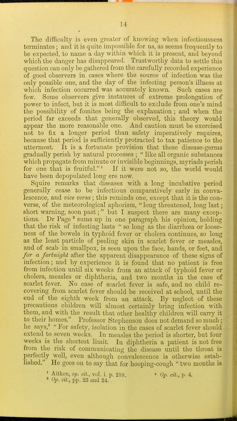 The difficulty is even greater of knowing when infectiousness terminates; and it is quite impossible for us, as seems frequently to be expected, to name a day within wliich it is present, and beyond which the danger has disappeared. Trustworthy data to settle this question can only be gathered from the carefully recorded experience of good observers in cases where the source of infection was the only possible one, and the day of the infecting person's illness at which infection occurred was accurately known. Such cases are few. Some observers give instances of extreme prolongation of power to infect, but it is most difficult to exclude from one's mind the possibility of fomites being the explanation ; and when the period far exceeds that generally observed, this theory would appear the more reasonable one. And caution must be exercised not to fix a longer period than safety imperatively requires, because that period is sufficiently protracted to tax patience to the uttermost. It is a fortunate provision that these disease-germs gradually perish by natural processes ;  like all organic substances which propagate from minute or invisible beginnings, myriads perish for one that is fruitful.' If it were not so, the world would have been dej)opulated long ere now. Squire remarks that diseases with a long incubative period generally cease to be infectious comparatively early in conva- lescence, and vice versa; this reminds one, except that it is the con- verse, of the meteorological aphorism,  long threatened, long last; short warning, soon past; but I suspect there are many excep- tions. Dr Page sums up in one paragraph his opinion, holding that the risk of infecting lasts  so long as the diarrhoea or loose- ness of the bowels in typhoid fever or cholera continues, so long as the least particle of peeling skin in scarlet fever or measles, and of scab in smallpox, is seen upon the face, hands, or feet, and for a fortnight after the apparent disappearance of these signs of infection; and by experience it is found that no patient is free from infection until six weeks from an attack of typhoid fever or cholera, measles or diphtheria, and two months in the case of scarlet fever. No case of scarlet fever is safe, and no child re- covering from scarlet fever should be received at school, until the end of the eighth week from an attack. By neglect of these precautions children will almost certainly bring infection with them, and with the result tliat other healthy children will carry it to their homes. Professor Stephenson does not demand so much; he says,'  For safety, isolation in the cases of scarlet fever should extend to seven weeks. In measles the period is shorter, but four weeks is the shortest limit. In diphtheria a patient is not free from the risk of communicating the disease until the throat is perfectly well, even although convalescence is otherwise estab- lished. He goes on to say that for hooping-cough  two months is ' Aitken, op. cit., vol. i. p. 218. » Oi)- cit., p. 4. 3 Op. cit., pp. 23 and 24.