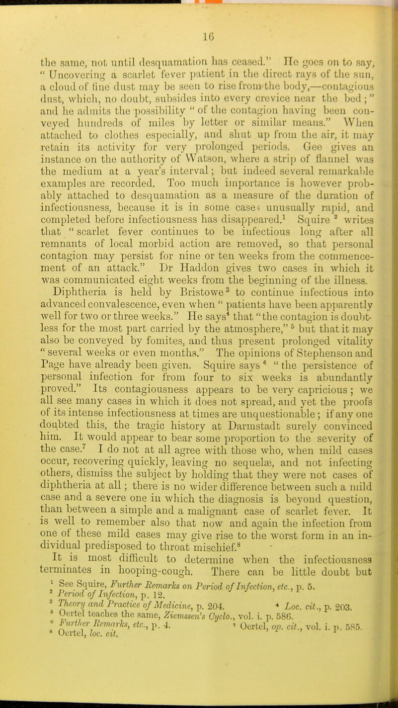 tliG same, not until desquamation has ceased. lie goes on to say,  Uncovering a scarlet fever patient in tlie direct rays of tlie sun, a cloud of line dust may be seen to rise from the body,—contagious dust, whicli, no doubt, subsides into every crevice near the bed; and he admits the possibility  of the contagion having been con- veyed hundreds of miles by letter or similar means. When attached to clotlies especially, and shut up from tlie air, it may retain its activity for very prolonged periods. Gee gives an instance on the authority of Watson, where a strip of flannel was the medium at a year's interval; but indeed several remarkable examples are recorded. Too much importance is however prob- ably attached to desquamation as a measure of the duration of infectiousness, because it is in some case^ unusually rapid, and completed before infectiousness has disappeared.^ Squire ^ writes that  scarlet fever continues to be infectious long after all remnants of local morbid action are removed, so that jiersonal contagion may persist for nine or ten weeks from the commence- ment of an attack. Dr Haddon gives two cases in which it was communicated eight weeks from the beginning of the illness. Diphtheria is held by Bristowe^ to continue infectious into advanced convalescence, even when  patients have been apparently well for two or three weeks. He says* that the contagion is doubt- less for the most part carried by the atmosphere, ^ but that it may also be conveyed by fomites, and thus present prolonged vitality several weeks or even months. The opinions of Stephenson and Page have already been given. Squire says *  the persistence of personal infection for from four to six weeks is abundantly proved. Its contagiousness appears to be very capricious ; we all see many cases in which it does not spread, and yet the proofs of its intense infectiousness at times are unquestionable; if any one doubted this, the tragic history at Darmstadt surely convinced him. It would appear to bear some proportion to the severity of the case.'' I do not at all agree with those who, when mild cases occur, recovering quickly, leaving no sequelas, and not infecting others, dismiss the subject by holding that they were not cases of diphtheria at all; there is no wider difference between such a mild case and a severe one in which the diagnosis is beyond question, than between a simple and a malignant case of scarlet fever. It is well to remember also that now and again the infection from one of these mild cases may give rise to the worst form in an in- dividual predisposed to throat mischief.'* It is most difficult to determine wdien the infectiousness terminates in hooping-cough. There can be little doubt but See Squire, Further Remarks on Period of Infection, etc., p. 5. ^ Period of Infection, p. 12. =• Theory and Practice of Medicine, p. 204. Loc. cit., p. 203. ' Oertel teaches the same, Ziemssen's Cyclo., vol. i. p. 58f). « lyther Remarks, etc., p. 4. 7 Qertel, op. cit., vol. i. 11. 58.5. » Oertel, loc. cit. > 1 > 1