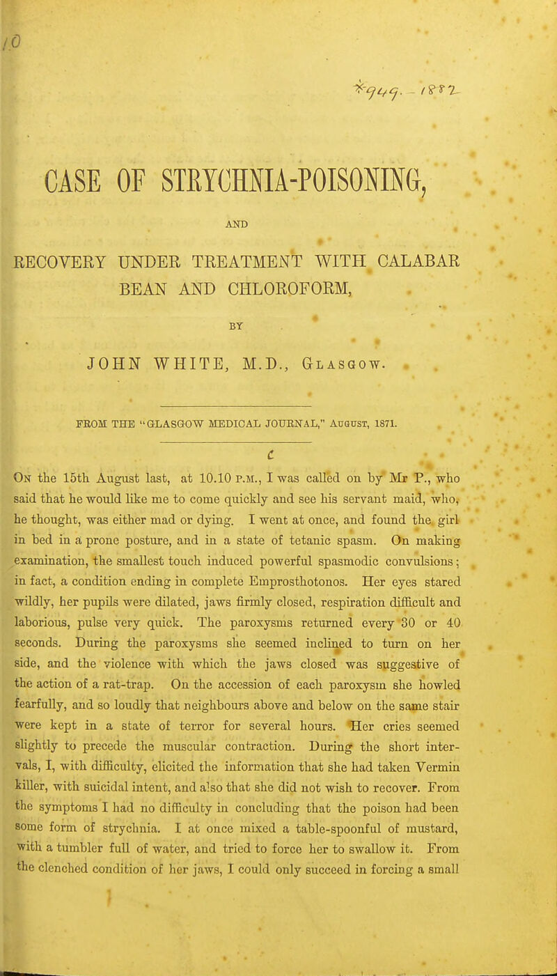 lO CASE OF STRTCHMA-POISOMG, AND RECOVERY UNDER TREATMENT WITH CALABAR BEAN AND CHLOROFORM, ♦ BY JOHN WHITE, M.D., Glasgow. . . FEOM THE aLASGOW MEDICAL JOUBNAL, AUQUST, 1871. c On the 15th August last, at 10.10 p.m., I was called on by Mr P., who said that he would like me to come quickly and see his servant maid, who, he thought, was either mad or dying. I went at once, and found the girl in bed in a prone posture, and in a state of tetanic spasm. On making examination, the smallest touch induced powerful spasmodic convulsions; in fact, a condition ending in complete Emprosthotonos. Her eyes stared wildly, her pupils were dilated, jaws firmly closed, respiration difficult and laborious, pulse very quick. The paroxysms returned every 30 or 40 seconds. During the paroxysms she seemed inclined to turn on her side, and the violence with which the jaws closed was suggestive of the action of a rat-trap. On the accession of each paroxysm she howled fearfuUy, and so loudly that neighbours above and below on the same stair were kept in a state of terror for several hours. 'Her cries seemed slightly to precede the muscular contraction. During the short inter- vals, I, with difficulty, elicited the information that she had taken Vermin kiUer, with suicidal intent, and also that she did not wish to recover. From the symptoms I had no difficulty in concluding that the poison had been some form of strychnia. I at once mixed a table-spoonful of mustard, ■with a tumbler full of water, and tried to force her to swallow it. From