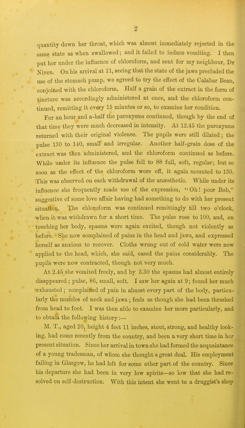 quantity down her throat, -which was almost immediately rejected in the same state as when swallowed; and it failed to induce vomiting. I then put her under the influence of chloroform, and sent for my neighbour, Dr Niven. On his arrival at 11, seeing that the state of the jaws precluded the use of the stomach pump, we agreed to try the effect of the Calabar Bean, conjoined with the chloroform. Half a grain of the extract in the form of tincture was accordingly administered at once, and the chloroform con- tinued, remitting it every 15 minutes or so, to examine her condition. For an hour and a-half the paroxysms continued, though by the end of that time they were much decreased in intensity. At 12.45 the paroxysms returned with their original violence. The pupils were still dilated; the pulse 130 to 140, small and irregular. Another half-grain dose of the extract was then administered, and the chloroform continued as before. While under its influence the pulse fell to 88 full, soft, regular; but so soon as the effect of the chloroform wore off, it again mounted to 130. This was observed on each withdrawal of the anaesthetic. While tmder its influence she frequently made use of the expression,  Oh! poor Bob, suggestive of some love affair having had something to do with her present situation. The chloroform was continued remittingly till two o'clock, when it was withdrawn for a short time. The pulse rose to 100, and, on touching her body, spasms were again excited, though not violently as before. She now complained of pains in the head and jaws, and expressed herself as anxious to recover. Cloths wrung out of cold water were now applied to the head, which, she said, eased the pains considerably. The pupils were now contracted, though not very much. At 2.45 she vomited freely, and by 3.30 the spasms had almost entirely disappeared ; pulse, 86, small, soft. I saw her again at 9; found her much exhausted ; complained of pain in almost every part of the body, particu- larly the muscles of neck and jaws ; feels as though she had been thrashed from head to foot. I was then able to examine her more particularly, and to obtain the following history:— M. T., aged 20, height 4 feet 11 inches, stout, strong, and healthy look- ing, had come recently from the country, and been a very short time in her present situation. Since her arrival in town she had formed the acquaintance of a young tradesman, of whom she thought a great deal. His employment failing in Glasgow, he had left for some other part of the country. Since his departure she had been in very low spirits—so low that she had re- solved on self-destruction. With this intent she went to a druggist's shop