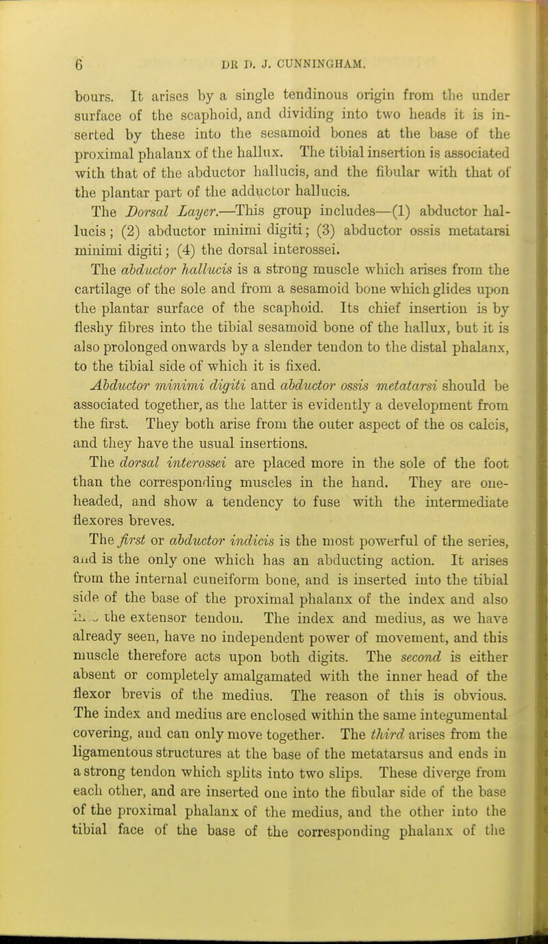 hours. It arises by a single tendinous origin from tlie under surface of the scaphoid, and dividing into two heads it is in- serted by these into the sesamoid bones at the base of the proximal phalanx of the hallux. The tibial insertion is associated with that of the abductor hallucis, and the fibular with that ol the plantar part of the adductor hallucis. The Dorsal Layer.—This group includes—(1) abductor hal- lucis ; (2) abductor minimi digiti; (3) abductor ossis metatarsi minimi digiti; (4) the dorsal interossei. The abductor hallucis is a strong muscle which arises from the cartilage of the sole and from a sesamoid bone which glides upon the plantar surface of the scaphoid. Its chief insertion is by fleshy fibres into the tibial sesamoid bone of the hallux, but it is also prolonged onwards by a slender tendon to the distal phalanx, to the tibial side of which it is fixed. Abductor minimi digiti and abductor ossis metatarsi should be associated together, as the latter is evidently a development from the first. They both arise from the outer aspect of the os calcis, and they have the usual insertions. The dorsal interossei are placed more in the sole of the foot than the corresponding muscles in the hand. They are one- headed, and show a tendency to fuse with the intermediate flexores breves. The Jirst or abductor indicis is the most powerful of the series, and is the only one which has an abducting action. It arises from the internal cuneiform bone, and is inserted into the tibial side of the base of the proximal phalanx of the index and also ii^ che extensor tendou. The index and medius, as we have already seen, have no independent power of movement, and this muscle therefore acts upon both digits. The second is either absent or completely amalgamated with the inner head of the flexor brevis of the medius. The reason of this is obvious. The index and medius are enclosed within the same integumental covering, and can only move together. The third arises from the ligamentous structures at the base of the metatarsus and ends in a strong tendon which spUts into two slips. These diverge from each other, and are inserted one into the fibular side of the base of the proximal phalanx of the medius, and the other into the tibial face of the base of the corresponding phalanx of the