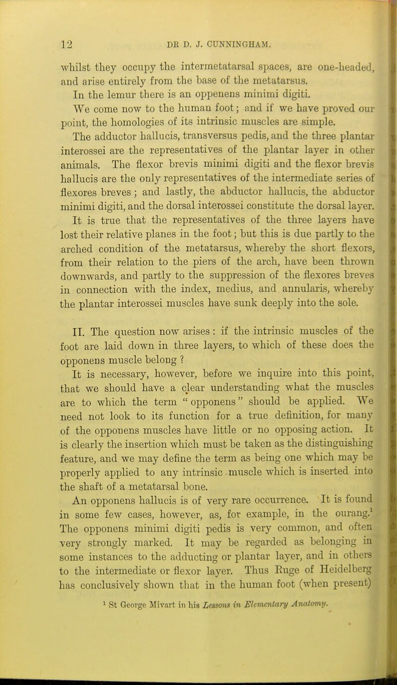 whilst they occupy the interraetatarsal spaces, are one-headed, and arise entirely from the base of the metatarsus. In the lemur there is an oppenens minimi digiti. We come now to the human foot; and if we have proved our point, the homologies of its intrinsic muscles are simple. The adductor hallucis, transversus pedis, and the three plantar interossei are the representatives of the plantar layer in other animals. The flexor brevis minimi digiti and the flexor brevis hallucis are the only representatives of the intermediate series of flexores breves ; and lastly, the abductor hallucis, the abductor minimi digiti, and the dorsal interossei constitute the dorsal layer. It is true that the representatives of the three layers have lost their relative planes in the foot; but this is due partly to the arched condition of the metatarsus, whereby the short flexors, from their relation to the piers of the arcb, have been thrown downwards, and partly to the suppression of the flexores breves in connection with the index, medius, and annularis, whereby the plantar interossei muscles have sunk deeply into the sole. IT. The question now arises: if the intrinsic muscles of the foot are laid down in three layers, to which of these does the opponens muscle belong ? It is necessary, however, before we inqiiire into this point, that we should have a clear understanding what the muscles are to which the term  opponens should be applied. We need not look to its function for a true definition, for many of the opponens muscles have little or no opposing action. It is clearly the insertion which must be taken as the distinguisliing feature, and we may define the term as being one which may be properly applied to any intrinsic muscle which is inserted into the shaft of a metatarsal bone. An opponens hallucis is of very rare occurrence. It is found in some few cases, however, as, for example, in the ourang.' The opponens minimi digiti pedis is very common, and often very strongly marked. It may be regarded as belonging in some instances to the adducting or plantar layer, and in othei-s to the intermediate or flexor layer. Thus Ruge of Heidelberg has conclusively shown that in the human foot (when present) 1 St George Mivart in his Lessons in Elementary AiuUomy.