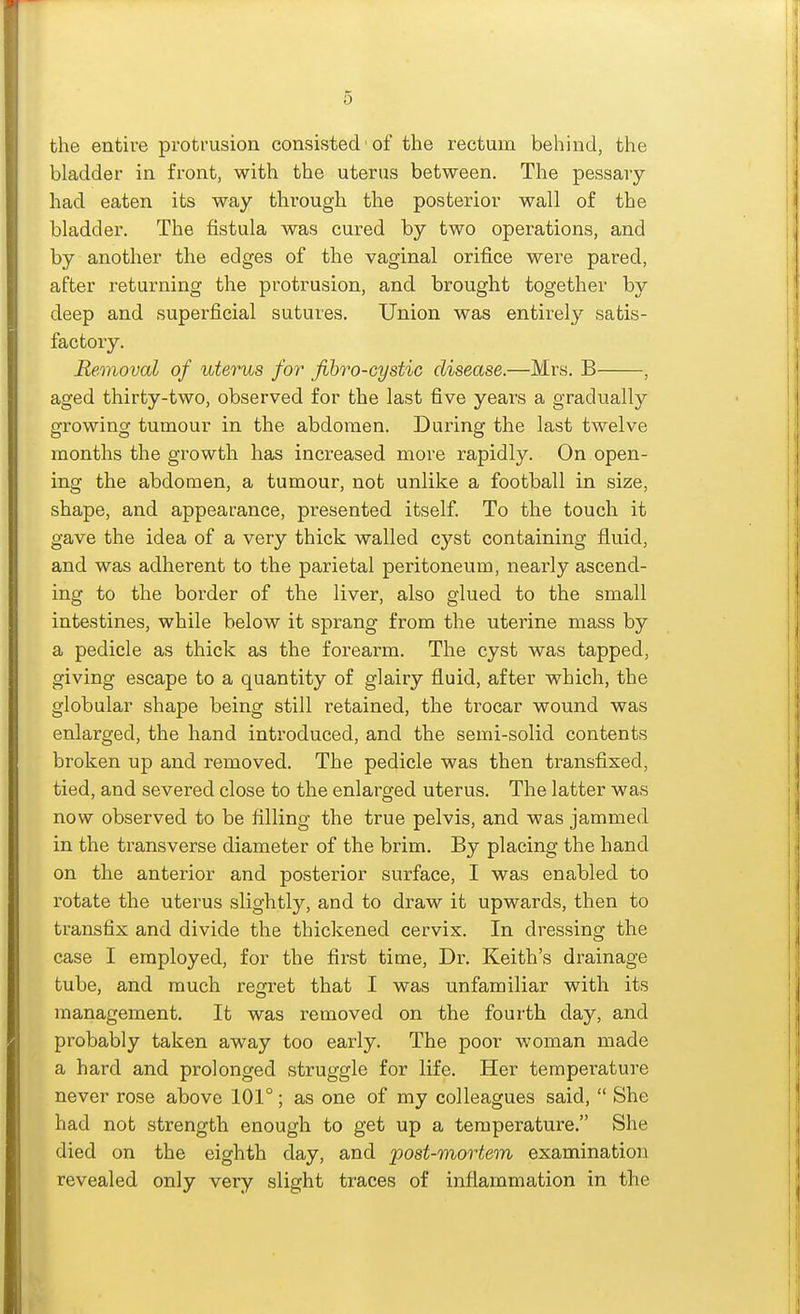 the entire proti-usion consisted' of the rectum behind, the bladder in front, with the uterus between. The pessary- had eaten its way through the posterior wall of the bladder. The fistula was cured by two operations, and by another the edges of the vaginal orifice were pared, after returning the protrusion, and brought together by deep and superficial sutures. Union was entirely satis- factory. Removal of utei^s for fihro-cystic disease.—Mrs. B , aged thirty-two, observed for the last five years a gradually growing tumour in the abdomen. During the last twelve months the growth has increased more rapidly. On open- ing the abdomen, a tumour, not unlike a football in size, shape, and appearance, presented itself To the touch it gave the idea of a very thick walled cyst containing fluid, and was adherent to the parietal peritoneum, nearly ascend- ing to the border of the liver, also glued to the small intestines, while below it sprang from the uterine mass by a pedicle as thick as the forearm. The cyst was tapped, giving escape to a quantity of glairy fluid, after which, the globular shape being still retained, the trocar wound was enlarged, the hand introduced, and the semi-solid contents broken up and removed. The pedicle was then transfixed, tied, and severed close to the enlarged uterus. The latter was now observed to be filling the true pelvis, and was jammed in the transverse diameter of the brim. By placing the hand on the anterior and posterior surface, I was enabled to rotate the uterus slightly, and to draw it upwards, then to transfix and divide the thickened cervix. In dressing the case I employed, for the first time, Dr. Keith's drainage tube, and much regret that I was unfamiliar with its management. It was removed on the fourth day, and probably taken away too early. The poor woman made a hard and prolonged struggle for life. Her temperature never rose above 101°; as one of my colleagues said,  She had not strength enough to get up a temperature. She died on the eighth day, and post-mortem examination revealed only very slight traces of inflammation in the