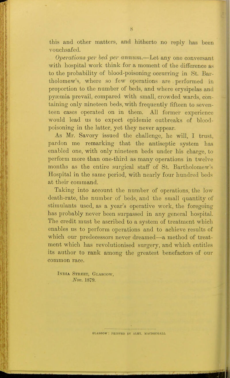 this and other matters, and hitherto no reply has been vouchsafed. Operations per bed per annvm.—Let any one conversant with hospital work think for a moment of the difference as to the probability of blood-poisoning occurring in 8t. Bar- tholomew's, where so few operations are . performed in proportion to the number of beds, and where erysipelas and pypemia prevail, compared with small, crowded wards, con- taining only nineteen beds, with frequently fifteen to seven- teen cases operated on in them. All former experience would lead us to expect epidemic outbreaks of blood- poisoning in the latter, yet they never appear. As Mr. Savory issued the challenge, he will, I trust, pardon me remarking that the antiseptic system has enabled one, with only nineteen beds under his charge, to perform more than one-third as many operations in twelve months as the entire surgical staff of St. Bartholomew's Hospital in the same period, with nearly four hundred beds at their command. Taking into account the number of operations, the low death-rate, the number of beds, and the small quantity of stimulants used, as a year's operative work, the foregoing has probably never been surpassed in any general hospital. The credit must be ascribed to a system of treatment which enables us to perform operations and to achieve results of which our predecessors never dreamed—a method of treat- ment which has revolutionised surgery, and which entitles its author to rank among the greatest benefactors of our common race. India Street, Glasoow, Nov. 1879. OTiASGOW: PRINTBD BY AIiKX. MACD01I0AI.L