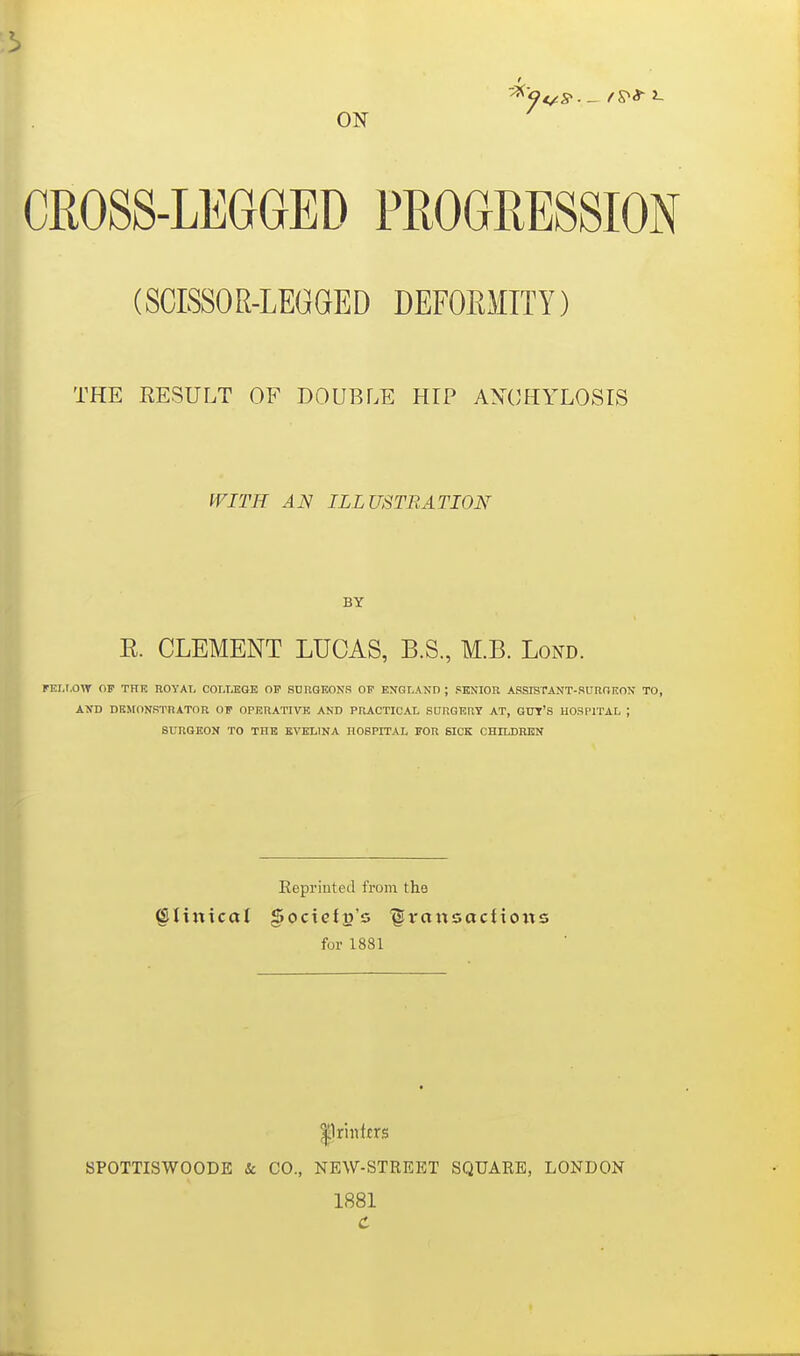 t ON CROSS-LEGGED PROGRESSION (SCISSOR-LEGGED DEFOEMITY) THE RESULT OF DOUBLE HIP AXCHYLOSIS tVITH AN ILLUSTRATION BY E. CLEMENT LUCAS, B.S., M.B. Lond. fEI.t.OW OF THE ROYAI, COLT.BQE OF SUnQKONS OF ENGLAND ; PBNIOR ASSKTANT-RUROKON TO, AND DBMONSTRATOR OF OPERATIVK AND PRACTICAL SDRQERT AT, GUT'S HOSPITAL ; SURGEON TO THE EVELINA HOSPITAL FOR 6ICK CHILDREN Eepriuted from the ^liiticat gociefp's '§vansactioits for 1881 |lri«ttrs BPOTTISWOODE & CO., NEW-STREET SQUARE, LONDON 1881 C