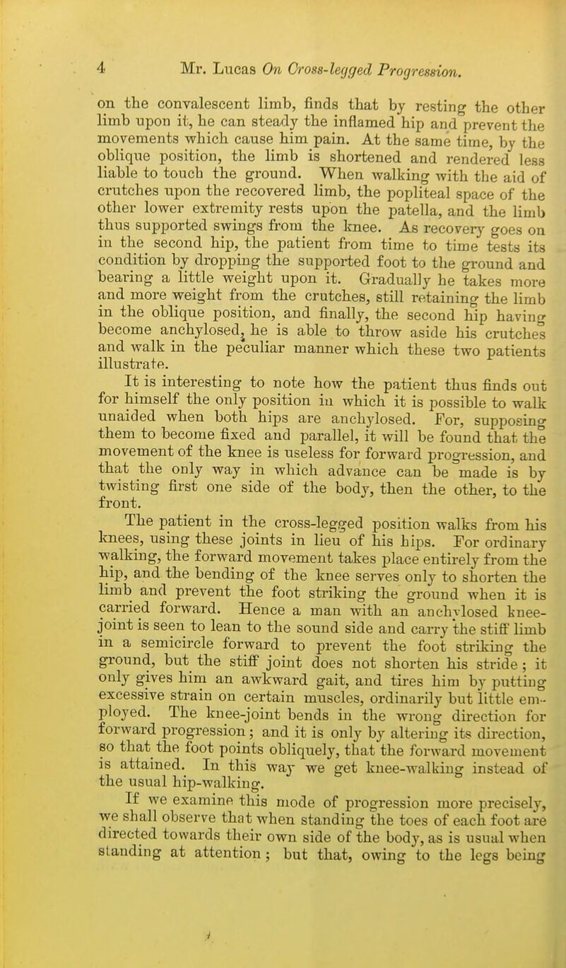 on the convalescent limb, finds that by resting the other limb upon it, he can steady the inflamed hip and prevent the movements which cause him pain. At the same time, by the oblique position, the limb is shortened and rendered less liable to touch the ground. When walking with the aid of crutches upon the recovered limb, the popliteal space of the other lower extremity rests upon the patella, and the limb thus supported swings from the knee. As recovery goes on in the second hip, the patient from time to time tests its condition by dropping the supported foot to the ground and bearing a little weight upon it. Gradually he takes more and more weight from the crutches, still retaining the limb in the oblique position, and finally, the second hip having become anchylosedj he is able to throw aside his crutches and walk in the peculiar manner which these two patients illustrate. It is interesting to note how the patient thus finds out for himself the only position iu which it is possible to walk unaided when both hips are anchylosed. For, supposino- them to become fixed and parallel, it will be found that the movement of the knee is useless for forward progression, and that the only way in which advance can be made is by twisting first one side of the body, then the other, to the front. The patient in the cross-legged position walks from his knees, using these joints in lieu of his hips. For ordinary walking, the forward movement takes place entirely from the hip, and the bending of the knee serves only to shorten the limb and prevent the foot striking the ground when it is carried forward. Hence a man with an anchvlosed knee- joint is seen to lean to the sound side and carry the stiff limb in a semicircle forward to prevent the foot striking the ground, but the stiff joint does not shorten his stride ; it only gives him an awkward gait, and tires him by putting excessive strain on certain muscles, ordinarily but little em- ployed. The knee-joint bends in the wrong direction for forward progression; and it is only by altering its direction, 80 that the foot points obliquely, that the forward movement IS attamed. In this way we get knee-walking instead of the usual hip-walking. If we examine this mode of progression more precisely, we shall observe that when standing the toes of each foot are directed towards their own side of the body, as is usual when standing at attention; but that, owing to the legs being