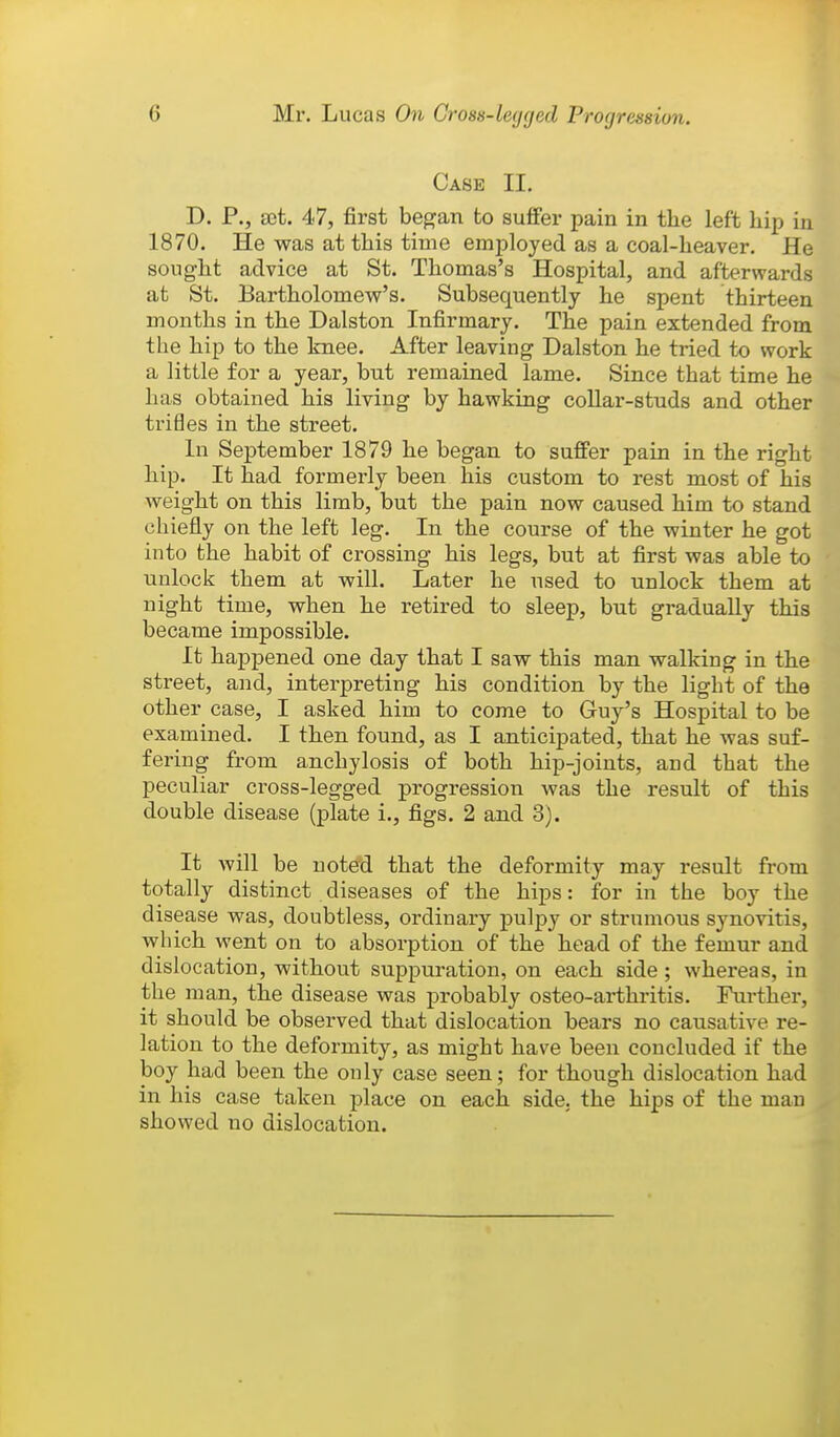 Case II. D. P., aet. 47, first began to suffer pain in the left hip in 1870. He was at this time employed as a coal-heaver. He sought advice at St. Thomas's Hospital, and afterwards at St. Bartholomew's. Subsequently he spent thirteen months in the Dalston Infirmary. The pain extended from the hip to the knee. After leaving Dalston he tried to work a little for a year, but remained lame. Since that time he has obtained his living by hawking collar-studs and other trifles in the street. In September 1879 he began to suffer pain in the right hip. It had formerly been his custom to rest most of his weight on this limb, but the pain now caused him to stand chiefly on the left leg. In the course of the winter he got into the habit of crossing his legs, but at first was able to unlock them at will. Later he used to unlock them at night time, when he retired to sleep, but gradually this became impossible. It happened one day that I saw this man walking in the street, and, interpreting his condition by the light of the other case, I asked him to come to Guy's Hospital to be examined. I then found, as I anticipated, that he was suf- fering from anchylosis of both hip-joints, and that the peculiar cross-legged progression was the result of this double disease (plate i., figs. 2 and 3). It will be noted that the deformity may result from totally distinct diseases of the hips: for in the boy the disease was, doubtless, ordinary pulpy or strumous synovitis, which went on to absorption of the head of the femur and dislocation, without suppuration, on each side; whereas, in the man, the disease was probably osteo-arthritis. Further, it should be observed that dislocation bears no causative re- lation to the deformity, as might have been concluded if the boy had been the only case seen; for though dislocation had in his case taken place on each side, the hips of the man showed no dislocation.