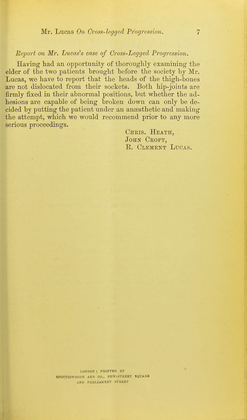 Report on Mr. Lucas's case of Gross-Legged Progression. Having liad an opportunity of thoroug-lily examining- the elder of the two patients brought before the society by Mr. Lucas, we have to report that the heads of the thigh-bones are not dislocated from their sockets. Both hip-joints are firmly fixed in their abnormal positions, but whether the ad- hesions are capable of being broken down can only be de- cided by putting the patient under an anaesthetic and making the attempt, which we would recommend prior to any more serious proceedings. Chris. Heath, John Croft, E. Clement Lucas. I.OKDON : PIUNTBD DY SPOTTISWOODK AND CO., NKW-STHEltT SQUAUE AND PABLIAJIKNT STllEET