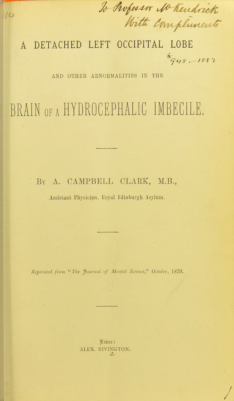 A DETACHED LEFT OCCIPITAL LOBE AISD OTHER ABNOliMALlTIRS IN THE BRAIN OF A HYDROCEPHALIC IMBECILE. By A. CAMPBELL CLARK, M.B., Assistant riiysiciaii, Ko^'iil Ediubui'sjL Asylum. Reprinlcd from  The JountuL <ij Menial Scicnce,^^ OctuLvr, 1879. ALEX. KIVINGTON.