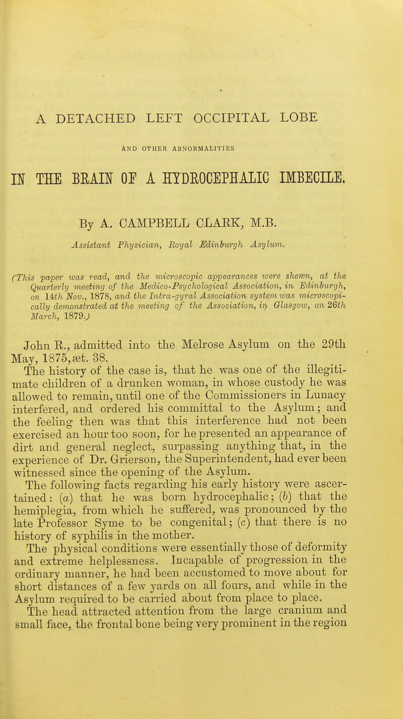AND OTHER ABNORMALITIES n THE mm or a hydrocephalic imbecile. By A. CAMPBELL CLARK, M.B. Assistant Physician, Royal Edinburgh Asylum. (This paper was read, and the microscopic appearances were shewn, at the Quarterly meeting of the Meddco-Psychological Association, in Edinburgh, on 14<th Nov., 1878, and the Intra-gyral Association system luas microscopi- cally demonstrated at the meeting of the Association, in Glasgow, on 2Qth March, 1879.J Jolin R., admitted into tlie Melrose Asylum on the 29tli May, 1875,{fit. 38. The history of the case is, that he was one of the illegiti- mate children of a drunken woman, in whose custody he was allowed to remain, until one of the Commissioners in Lunacy interfered, and ordered his committal to the Asylum; and the feeling- then was that this interference had not been exercised an hour too soon, for he presented an appearance of dirt and general neglect, surpassing anything that, in the experience of Dr. Grierson, the Superintendent, had ever been witnessed since the opening of the Asylum. The following facts regarding his early history were ascer- tained : (a) that he was born hydrocephalic; {b) that the hemiplegia, from which he suffered, was pronounced by the late Professor Syme to be congenital; (c) that there is no history of syphilis in the mother. The physical conditions were essentially those of deformity and extreme helplessness. Incapable of progression in the ordinary manner, he had been accustomed to move about for short distances of a few yards on all fours, and while in the Asylum required to be carried about from place to place. The head attracted attention from the large cranium and small face, the frontal bone being very prominent in the region