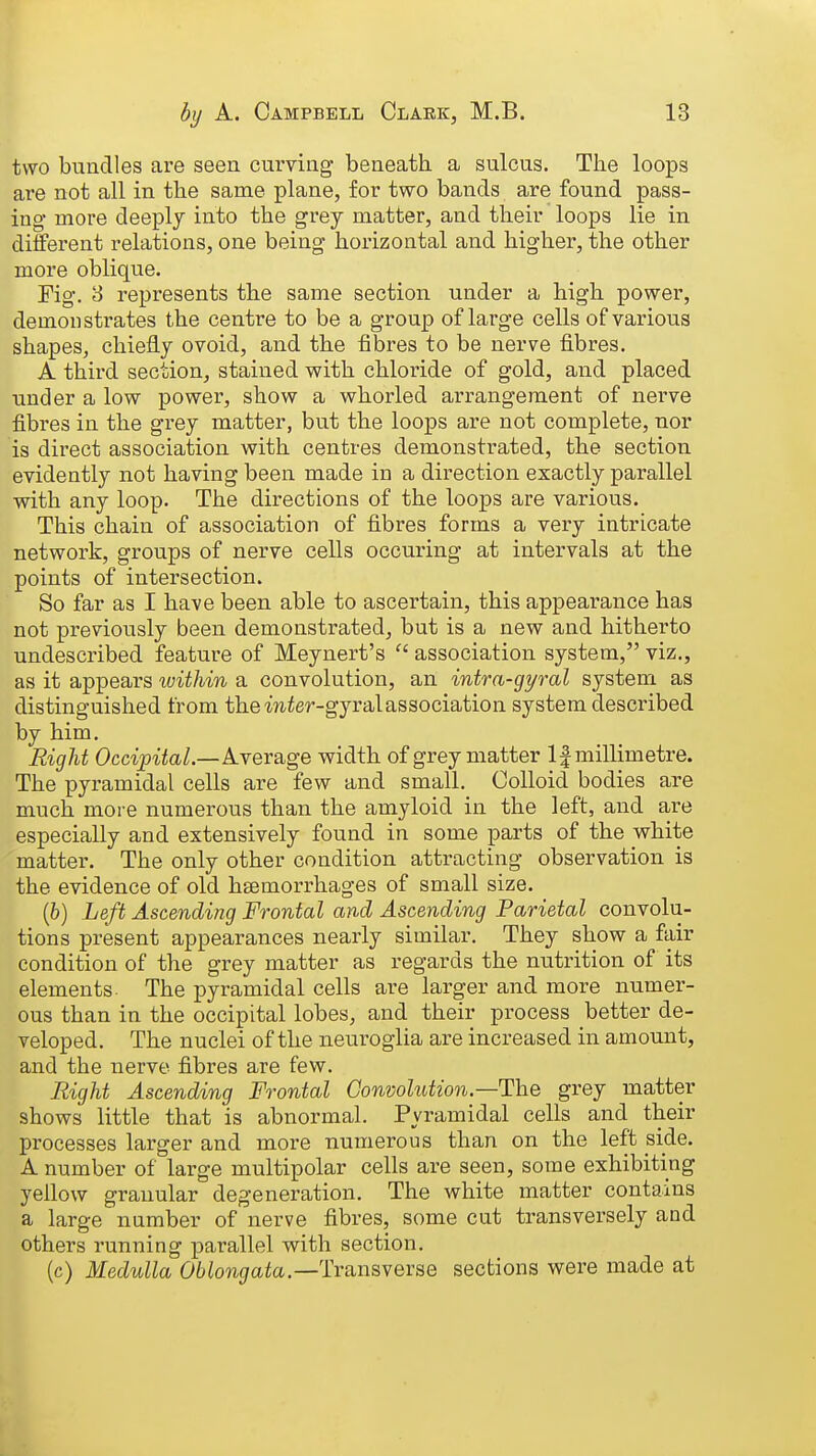 two bundles are seen curving beneath, a sulcus. The loops are not all in the same plane, for two bands are found pass- ing more deeply into the grey matter, and their loops lie in different relations, one being horizontal and higher, the other more oblique. Fig, 3 represents the same section under a high power, demonstrates the centre to be a group of large cells of various shapes, chiefly ovoid, and the fibres to be nerve fibres. A third section, stained with chloride of gold, and placed under a low power, show a whorled arrangement of nerve fibres in the grey matter, but the loops are not complete, nor is direct association with centres demonstrated, the section evidently not having been made in a direction exactly parallel with any loop. The directions of the loops are various. This chain of association of fibres forms a very intricate network, groups of nerve cells occuring at intervals at the points of intersection. So far as I have been able to ascertain, this appearance has not previously been demonstrated, but is a new and hitherto undescribed feature of Meynert's  association system, viz., as it appears luithin a convolution, an intra-gyral system as distinguished from the mier-gyralassociation system described by him. Right Occipital—krersige width of grey matter If millimetre. The pyramidal cells are few and small. Colloid bodies are much more numerous than the amyloid in the left, and are especially and extensively found in some parts of the white matter. The only other condition attracting observation is the evidence of old haemorrhages of small size. [b] Left Ascending Frontal and Ascending Parietal convolu- tions present appearances nearly similar. They show a fair condition of the grey matter as regards the nutrition of its elements. The pyramidal cells are larger and more numer- ous than in the occipital lobes, and their process better de- veloped. The nuclei of the neuroglia are increased in amount, and the nerve fibres are few. Right Ascending Frontal Convolution.—The grey matter shows little that is abnormal. Pyramidal cells and their processes larger and more numerous than on the left side. A number of large multipolar cells are seen, some exhibiting yellow granular degeneration. The white matter contains a large number of nerve fibres, some cut transversely and others running parallel with section. (c) Medulla Oblongata.—Trsmsyevse sections were made at