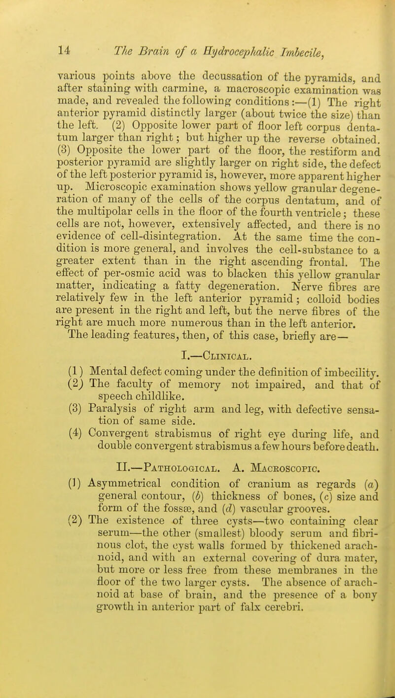 various points above the decussation of the pyramids, and after staining with carmine, a macroscopic examination was made, and revealed the following conditions:—(1) The right anterior pyramid distinctly larger (about twice the size) than the left. (2) Opposite lower part of floor left corpus denta- tum larger than right; but higher up the reverse obtained, (3) Opposite the lower part of the floor, the restiform and posterior pyramid are slightly larger on right side, the defect of the left posterior pyramid is, however, more apparent higher up. Microscopic examination shows yellow granular degene- ration of many of the cells of the corpus dentatum, and of the multipolar cells in the floor of the fourth ventricle; these cells are not, however, extensively affected, and there is no evidence of cell-disintegration. At the same time the con- dition is more general, and involves the cell-substance to a greater extent than in the right ascending frontal. The efiect of per-osmic acid was to blacken this yellow granular matter, indicating a fatty degeneration. Nerve fibres are relatively few in the left anterior pyramid; colloid bodies are present in the right and left, but the nerve fibres of the right are much more numerous than in the left anterior. The leading features, then, of this case, briefly are— I.—Clinical. (1) Mental defect coming under the definition of imbecility. (2) The faculty of memory not impaired, and that of speech childlike. (3) Paralysis of right arm and leg, with defective sensa- tion of same side. (4) Convergent strabismus of right eye during life, and double convergent strabismus a few hours before death. II.—Pathological. A. Macroscopic. (1) Asymmetrical condition of cranium as regards (a) general contour, {b) thickness of bones, (c) size and form of the fossae, and {d) vascular grooves. (2) The existence of three cysts—two containing clear serum—the other (smallest) bloody serum and fibri- nous clot, the cyst walls formed by thickened arach- noid, and with an external covering of dura mater, but more or less free from these membranes in the floor of the two larger cysts. The absence of arach- noid at base of brain, and the presence of a bony growth in anterior pai't of falx cerebri.