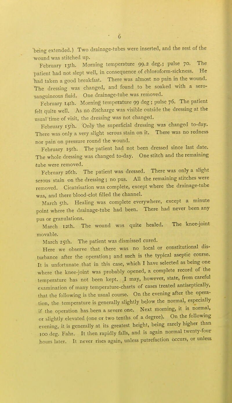 being extended.) Two drainage-tubes were inserted, and the rest of the wound was stitched up. February 13th. Morning temperature 99.2 deg.; pulse 70. The patient had not slept well, in consequence of chloroform-sickness. He had taken a good breakfast. There was almost no pain in the wound. The dressing was changed, and found to be soaked with a sero- sanguineous fluid. One drainz^e-tube was rerhoved. February 14th. Morning temperature 99 deg ; pulse 76. The patient felt quite well. As no discharge was visible outside the dressing at the usual time of visit, the dressing was not changed. February isth. Only the superficial dressing was changed to-day. There was only a very slight serous stain on it. There was no redness nor pain on pressure round the wound. February 19th. The patient had not been dressed since last date. The whole dressing was changed to-day. One stitch and the remaining tube were removed. February 26th. The patient was dressed. There was only a slight serous stain on the dressing; no pus. All the remaining stitches were removed. Cicatrisation was complete, except where the drainage-tube was, and there blood-clot filled the channel. March 5th. Healing was complete everywhere, except a minute point where the drainage-tube had been. There had never been any pus or granulations. March 12th. The wound was quite healed. The knee-joint movable. March 2Sth. The patient was dismissed cured. Here we observe that there was no local or constitutional dis- turbance after the operation; and such is the typical aseptic course. It is unfortunate that in this case, which I have selected as being one where the knee-joint was probably opened, a complete record of the temperature has not been kept. I may, however, state, from careful examination of many temperature-charts of cases treated antiseptically, that the following is the usual course. On the evening after the opera- tion, the temperature is generally slightly below the normal, especially if the operation has been a severe one. Next morning, it is normal, or slightly elevated {one or two tenths of a degree). On the following evening, it is generally at its greatest height, being rarely higher than 100 deg. Fahr. It then rapidly falls, and is again normal twenty-four hours later. It never rises again, unless putrefaction occurs, or unless