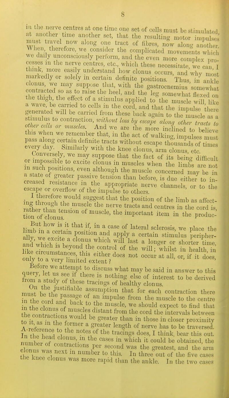 m tlie nerve centres at one time one set of cells must be stinn.lalcd a another tnne another set, that the resulting motor impul.s<.; W n '^ -f ^^ong another When therefore, we consuler the complicated movements wInH we daily unconsciously perl'orm, and the even more complex mo cesses m tlie nerve centres, etc., which these necessitate, we ca , i think, more easily understand liow clonus occurs, and whv most markedly or solely m certain definite positions. Thus in .. kS clonus, we may suppose that, with the gastrocnemius'somewhat conti-acted so as to raise the heel, and the leg somewhat flS on the thigh, the effect of a stimulus applied to^he mS m'h lik a wave be carried to cells in the cord, and that tlie in pu e tl L generated will be carrie.l from these back again to the nuscle as a s imulus to contraction, Mont loss by escape along otJJ tracts to other cells or muscles And we are the more inc/ined to believe this when we remember that, in the act of walking, impulses must pass along certain definite tracts without escape thousands of tk^es every day. Similarly with the knee clonus, arm clonus etc Converse y, we may suppose that the fact of its bein- difficult or impossible to excite clonus in muscles when the limbs are not m such positions, even although the muscle concerned may be a state of greater passive tension than before, is due eitheTto in creased resistance in the appropriate nerve channeS or to the escape or overflow of the impulse to others I therefore would suggest that the position of the limb as affect- ing thro ugh tire muscle the nerve tracts and centres iir the cordis Uon^f cCur^ '''' in the^Toduc-' But how is it that if, in a case of lateral sclerosis we place the hmb in a certam position and apply a certain stimulus - a d\hich ifh '  Tf ^^'''^ ^ ^'^'Sev or shoilr \ime, and which IS beyond the control of the wiU; whilst in health in like circumstances, this either does not occu - at all or if it d^e only to a very limited extent ? ' ' ourrf LV^^rl'^^ii'^ ^^-''^^'^ 7^^^ in answer to this from ; studV of .f «f to be derived liom a study of these tracings of healthv clonus. must h.thT^f''^^^ assumption that for each contraction there rthe cord i'^? f ''''^''^'^ ^^'^^ the muscle to the centre nthe cZ^,: '^'^^^^^ ^^scle, we should expect to find that L contt f 'f ^^'*^'t f^'^^ the intervals between to it n f ''''^^ Si-eater than in those in closer proximity A i<efe?p 1 n H ^'S-th of nerve has to be traversed In the hen 1 o^ ''^V^ I think, bear this out. numbp, S the cases in which it could be obtained, the cirnfun '°t^^^tions per second was the greatest, and the arm tl e 1 '^this. In three out of the five cases the knee clonus was more rapid than the ankle. In the two cases 1