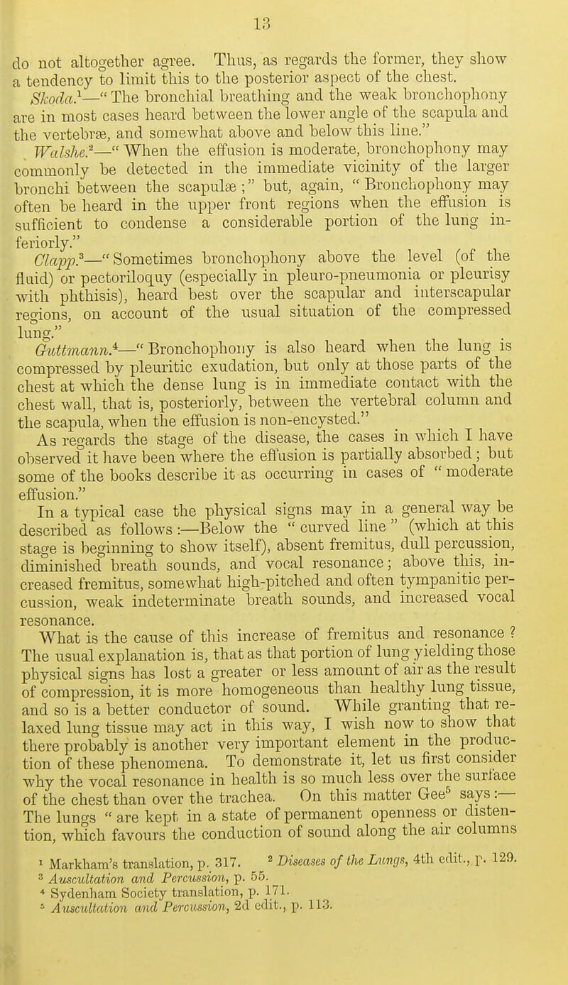 13 do not altogether agree. Thus, as regards the former, they show a tendency to limit this to the posterior aspect of the chest. Skoda}— The bronchial breatliing and the weak bronchophony are in most cases heard between the lower angle of the scapula and the A^ertebrje, and somewhat above and below this line. Walshe?— When the effusion is moderate, bronchophony may commonly be detected in the immediate vicinity of the larger bronchi between the scapulae ; but, again,  Bronchophony may often be heard in the upper front regions when the effusion _ is sufficient to condense a considerable portion of the lung in- feriorly. Clapp?—Sometimes bronchophony above the level (of the fluid) or pectoriloquy (especially in pleuro-pneumonia or pleurisy with phthisis), heard best over the scapular and interscapular regions, on account of the usual situation of the compressed lung. ' Guttmann.^— Bxoncho^howy is also heard when the lung is compressed by pleuritic exudation, but only at those parts of the chest at which the dense lung is in immediate contact with the chest wall, that is, posteriorly, between the vertebral column and the scapula, when the effusion is non-encysted. As regards the stage of the disease, the cases in which I have observed it have been where the eflusion is partially absorbed; but some of the books describe it as occurring in cases of  moderate effusion. In a typical case the physical signs may in a general way be described as follows :—Below the  curved line  (which at this stage is beginning to show itself), absent fremitus, duU percussion, diminished breath sounds, and vocal resonance; above this, in- creased fremitus, somewhat high-pitched and often tympanitic per- cussion, weak indeterminate breath sounds, and increased vocal r6S0I19/IlC6, What is the cause of this increase of fremitus and resonance ? The usual explanation is, that as that portion of lung yielding those physical signs has lost a greater or less amount of air as the result of compression, it is more homogeneous than healthy lung tissue, and so is a better conductor of sound. While granting that re- laxed lung tissue may act in this way, I wish now to show that there probably is another very important element m the produc- tion of these phenomena. To demonstrate it, let us first consider why the vocal resonance in health is so much less over the surface of the chest than over the trachea. On this matter Gee^ says :— The lungs  a,re kept in a state of permanent openness or disten- tion, which favours the conduction of sound along the air columns ' Markham's translation, p. 317. ^ Diseases of the Luncjs, 4tli edit., p. 129. 3 Auscultation and Percussion, p. 55. ■* Sydenham Society translation, p. 171.