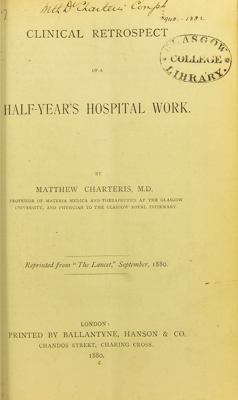 OF A HALF-YEAR'S HOSPITAL WORK. BY MATTHEW CHARTERIS, M.D. PROFESSOR OF MATERIA MEDICA AND THERAPEUTICS AT THE GLASGOW UNIVERSITY, AND PHYSICIAN TO THE GLASGOW ROYAL INFIRMARY. Reprinted from  The Lancet September, 1880. LONDON: PRINTED BY BALLANTYNE, HANSON & CO, CIIANDOS STREET, CHARING CROSS. 1880,