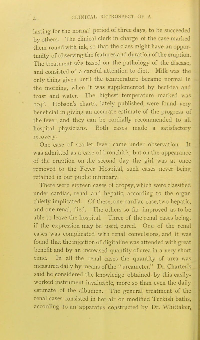 ■1 lasting for the normal period of three days, to be succeeded by others. The clinical clerk in charge of the case marked them round with ink, so that the class might have an oppor- tunity of observing the features and duration of the eruption. The treatment was based on the pathology of the disease, and consisted of a careful attention to diet. Milk was the only thing given until the temperature became normal in the morning, when it was supplemented by beef-tea and toast and water. The highest temperature marked was 1040. Hobson's charts, lately published, were found very beneficial in giving an accurate estimate of the progress of the fever, and they can be cordially recommended to all hospital physicians. Both cases made a satisfactory recovery. One case of scarlet fever came under observation. It was admitted as a case of bronchitis, but on the appearance of the eruption on the second day the girl was at once removed to the Fever Hospital, such cases never being retained in our public infirmary. There were sixteen cases of dropsy, which were classified under cardiac, renal, and hepatic, according to the organ chiefly implicated. Of these, one cardiac case, two hepatic, and one renal, died. The others so far improved as to be able to leave the hospital. Three of the renal cases being, if the expression may be used, cured. One of the renal cases was complicated with renal convulsions, and it was found that the injection of digitaline was attended with great benefit and by an increased quantity of urea in a very short time. In all the renal cases the quantity of urea was measured daily by means of the  ureameter. Dr. Charteris said he considered the knowledge obtained by this easily- worked instrument invaluable, more so than even the daily estimate of the albumen. The general treatment of the renal cases consisted in hot-air or modified Turkish baths, according to an apparatus constructed by Dr. Whittakcr,