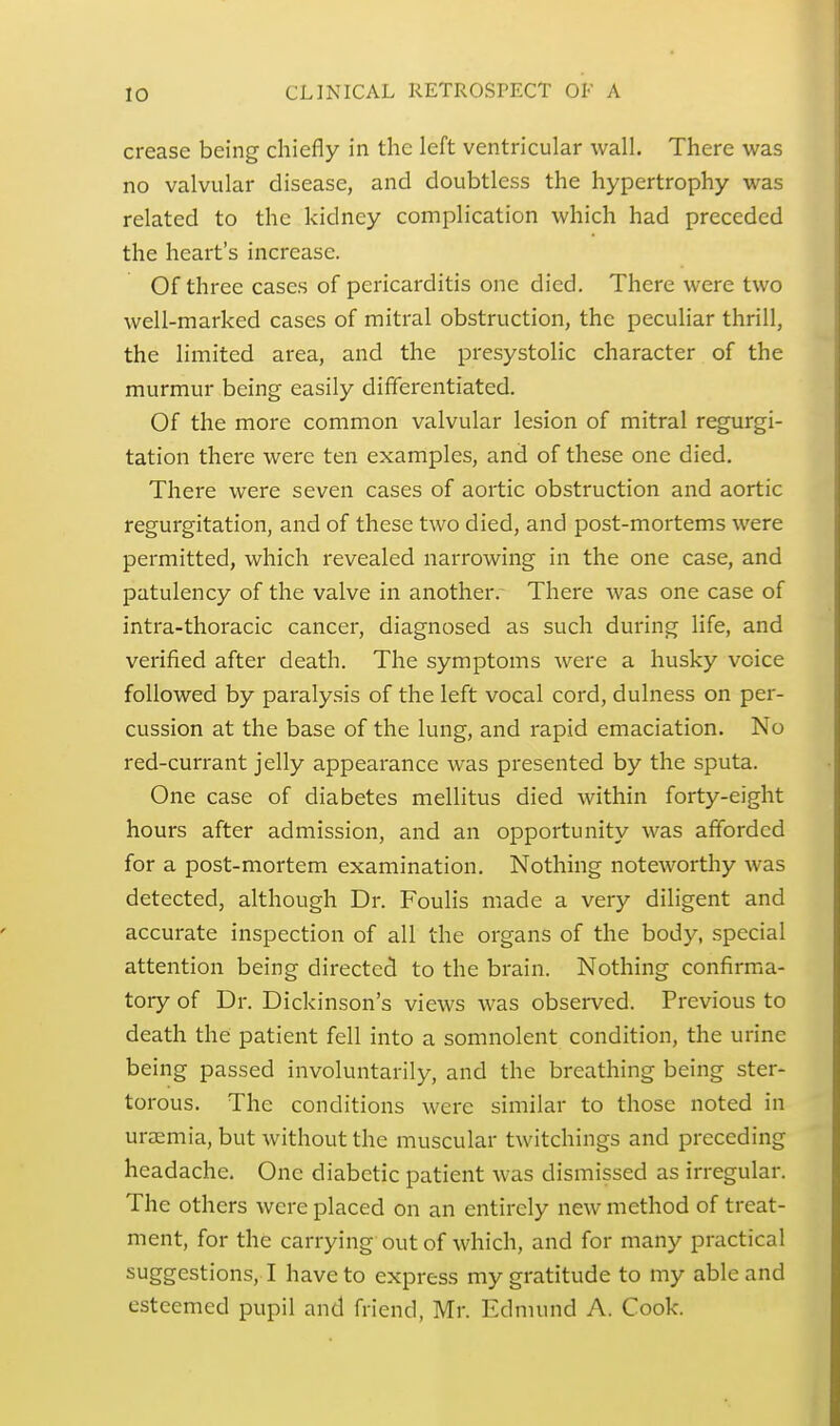crease being chiefly in the left ventricular wall. There was no valvular disease, and doubtless the hypertrophy was related to the kidney complication which had preceded the heart's increase. Of three cases of pericarditis one died. There were two well-marked cases of mitral obstruction, the peculiar thrill, the limited area, and the presystolic character of the murmur being easily differentiated. Of the more common valvular lesion of mitral regurgi- tation there were ten examples, and of these one died. There were seven cases of aortic obstruction and aortic regurgitation, and of these two died, and post-mortems were permitted, which revealed narrowing in the one case, and patulency of the valve in another.- There was one case of intra-thoracic cancer, diagnosed as such during life, and verified after death. The symptoms were a husky voice followed by paralysis of the left vocal cord, dulness on per- cussion at the base of the lung, and rapid emaciation. No red-currant jelly appearance was presented by the sputa. One case of diabetes mellitus died within forty-eight hours after admission, and an opportunity was afforded for a post-mortem examination. Nothing noteworthy was detected, although Dr. Foulis made a very diligent and accurate inspection of all the organs of the body, special attention being directed to the brain. Nothing confirma- tory of Dr. Dickinson's views was observed. Previous to death the patient fell into a somnolent condition, the urine being passed involuntarily, and the breathing being ster- torous. The conditions were similar to those noted in uraemia, but without the muscular twitchings and preceding headache. One diabetic patient was dismissed as irregular. The others were placed on an entirely new method of treat- ment, for the carrying out of which, and for many practical suggestions, I have to express my gratitude to my able and esteemed pupil and friend, Mr. Edmund A. Cook.