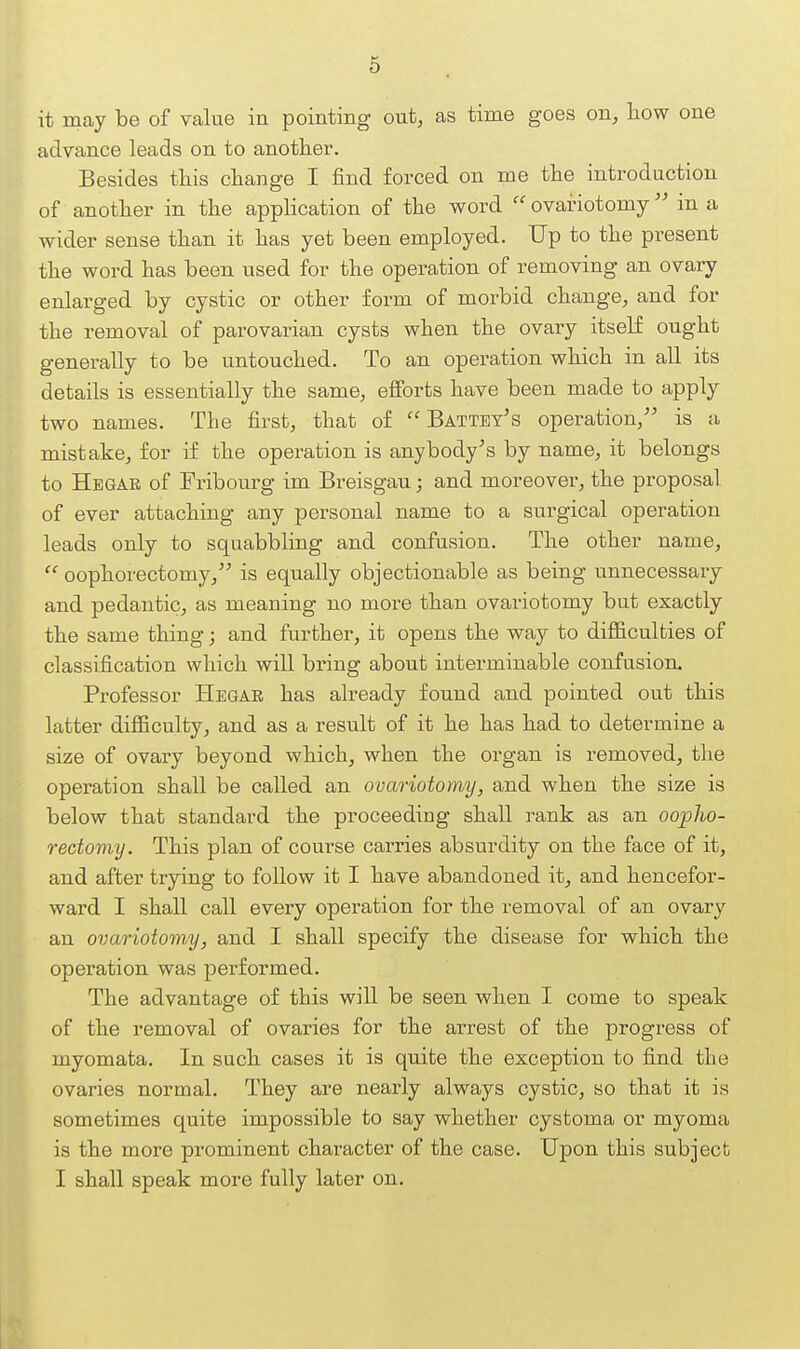 it may be of value in pointing out, as time goes on, how one advance leads on to another. Besides this change I find forced on me the introduction of another in the application of the word  ovariotomy in a wider sense than it has yet been employed. Up to the present the word has been used for the operation of removing an ovary enlarged by cystic or other form of morbid change, and for the removal of parovarian cysts when the ovary itself ought generally to be untouched. To an operation which in all its details is essentially the same, efforts have been made to apply two names. The first, that of  Battey's operation, is a mistake^ for if the operation is anybody's by name, it belongs to Hegar of Fribourg im Breisgau; and moreover, the proposal of ever attaching any personal name to a surgical operation leads only to squabbling and confusion. The other name,  oophorectomy, is equally objectionable as being unnecessary and pedantic, as meaning no more than ovariotomy but exactly the same thing; and further, it opens the way to difficulties of classification which will bring about interminable confusion. Professor Hegar has already found and pointed out this latter difficulty, and as a result of it he has had to determine a size of ovary beyond which, when the organ is removed, the operation shall be called an ovariotomy, and when the size is below that standard the proceeding shall rank as an oopho- rectomy. This plan of course carries absurdity on the face of it, and after trying to follow it I have abandoned it, and hencefor- ward I shall call every operation for the removal of an ovary an ovariotomy, and I shall specify the disease for which the operation was performed. The advantage of this will be seen when I come to speak of the removal of ovaries for the arrest of the progress of myomata. In such cases it is quite the exception to find the ovaries normal. They are nearly always cystic, so that it is sometimes quite impossible to say whether cystoma or myoma is the more prominent character of the case. Upon this subject I shall speak more fully later on.