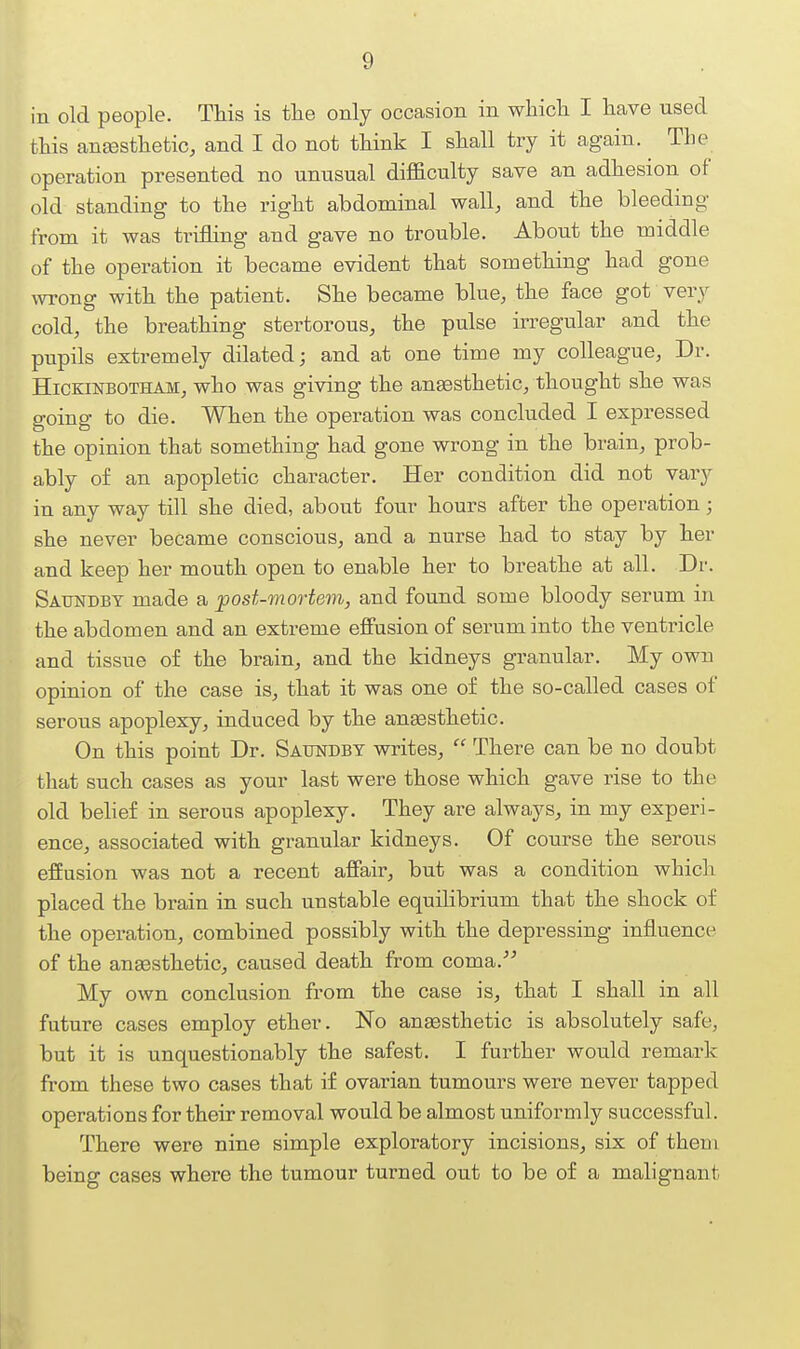 in old people. This is the only occasion in which I have used this anesthetic, and I do not think I shall try it again. The operation presented no unusual diflaculty save an adhesion of old standing to the right abdominal wall, and the bleeding from it was trifling and gave no trouble. About the middle of the operation it became evident that something had gone \vTong with the patient. She became blue, the face got very cold, the breathing stertorous, the pulse irregular and the pupils extremely dilated; and at one time my colleague, Dr. HicKmsoTHAM, who was giving the anaesthetic, thought she was going to die. When the operation was concluded I expressed the opinion that something had gone wrong in the brain, prob- ably of an apopletic character. Her condition did not vary in any way till she died, about four hours after the operation; she never became conscious, and a nurse had to stay by her and keep her mouth open to enable her to breathe at all. Dr. Saundbt made a post-mortem, and found some bloody serum in the abdomen and an extreme effusion of serum into the ventricle and tissue of the brain, and the kidneys granular. My own opinion of the case is, that it was one of the so-called cases of serous apoplexy, induced by the anaesthetic. On this point Dr. Satindbt writes,  There can be no doubt that such cases as your last were those which gave rise to the old behef in serous apoplexy. They are always, in my experi- ence, associated with granular kidneys. Of course the serous effusion was not a recent affair, but was a condition whicli placed the brain in such unstable equilibrium that the shock of the operation, combined possibly with the depressing influence of the anaesthetic, caused death from coma.-'^ My own conclusion from the case is, that I shall in all future cases employ ether. No ansesthetic is absolutely safe, but it is unquestionably the safest. I further would remark from these two cases that if ovarian tumours were never tapped operations for their removal would be almost uniformly successful. There were nine simple exploratory incisions, six of them being cases where the tumour turned out to be of a malignant