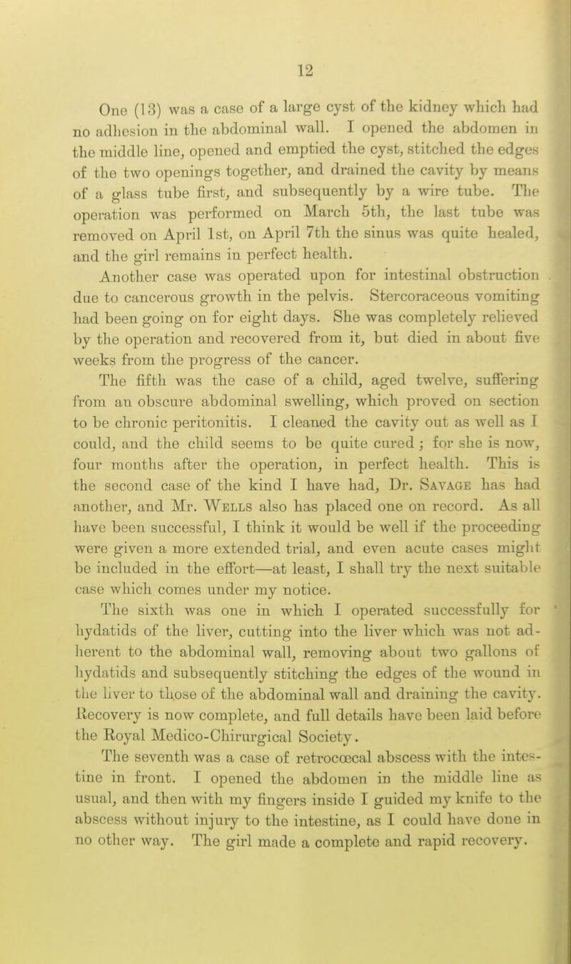 One (13) was a case of a large cyst of the kidney whicli had no adhesion in the abdominal wall. I opened the abdomen in the middle line, opened and emptied the cyst, stitched the edges of the two openings together, and drained the cavity by means of a glass tube first, and subsequently by a wire tube. The operation was performed on March 5th, the last tube was removed on April 1st, on April 7th the sinus was quite healed, and the girl i-emains in perfect health. Another case was operated upon for intestinal obstruction due to cancerous growth in the pelvis. Stercoraceous vomiting had been going on for eight days. She was completely relieved by the operation and recovered from it, but died in about five weeks from the progress of the cancer. The fifth was the case of a child, aged twelve, suflering from an obscure abdominal swelling, which proved on section to be chronic peritonitis. I cleaned the cavity out as well as I could, and the child seems to be quite cured; for she is now, four months after the operation, in pei'fect health. This is the second case of the kind I have had. Dr. Savage has had another, and Mr. Wells also has placed one on record. As all have been successful, I think it would be well if the proceeding were given a more extended trial, and even acute cases might be included in the effort—at least, I shall try the next suitable case which comes under my notice. The sixth was one in which I operated successfully for • hydatids of the livei', cutting into the liver which was not ad- herent to the abdominal wall, removing about two gallons of hydatids and subsequently stitching the edges of the wound in the hver to those of the abdominal wall and draining the cavity. Recovery is now complete, and full details have been laid before the Royal Medico-Chirurgical Society. The seventh was a case of retroccecal abscess with the intes- tine in front. I opened the abdomen in the middle line as usual, and then with my fingers inside I guided my knife to the abscess without injury to the intestine, as I could have done in no other way. The girl made a complete and rapid recovery.