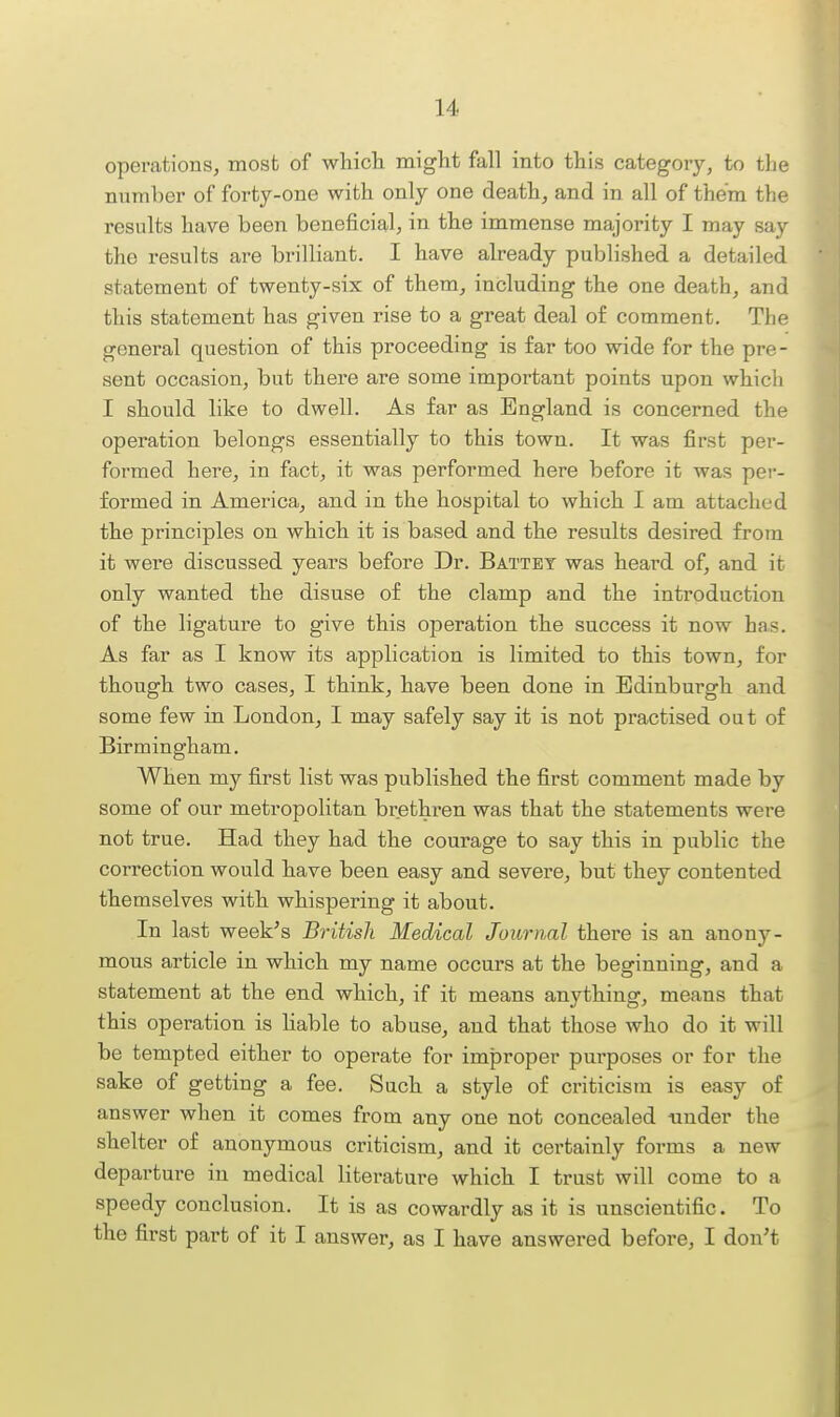operations, most of whicli might fall into this category, to the number of forty-one with only one death, and in all of them the results have been beneficial, in the immense majority I may say the results are brilliant. I have already published a detailed statement of twenty-six of them, including the one death, and this statement has given rise to a great deal of comment. The general question of this proceeding is far too wide for the pre - sent occasion, but there are some important points upon which I should like to dwell. As far as England is concerned the operation belongs essentially to this town. It was first per- formed here, in fact, it was performed here before it was per- formed in America, and in the hospital to which I am attached the principles on which it is based and the results desired from it were discussed years before Dr. Battey was heard of, and it only wanted the disuse of the clamp and the introduction of the ligature to give this operation the success it now has. As far as I know its application is limited to this town, for though two cases, I think, have been done in Edinburgh and some few in London, I may safely say it is not practised out of Birmingham. When my first list was published the first comment made by some of our metropolitan brethren was that the statements were not true. Had they had the courage to say this in public the correction would have been easy and severe, but they contented themselves with whispering it about. In last week's British Medical Journal there is an anony- mous article in which my name occurs at the beginning, and a statement at the end which, if it means anything, means that this operation is hable to abuse, and that those who do it will be tempted either to operate for improper purposes or for the sake of getting a fee. Such a style of criticism is easy of answer when it comes from any one not concealed under the shelter of anonymous criticism, and it certainly forms a new departure in medical literature which I trust will come to a speedy conclusion. It is as cowardly as it is unscientific. To the first part of it I answer, as I have answered before, I don't