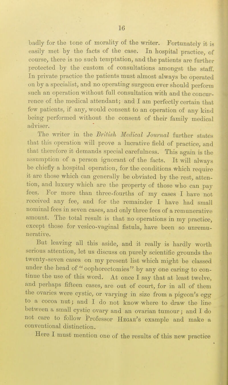 badly for the tone of morality of the writer. Fortunately it is easily met by the facts of the case. In hospital practice, of course, there is no such temptation, and the patients are further ])rotected by the custom of consultations amongst the staff. In private practice the patients must almost always be operated on by a specialist, and no operating surgeon ever should perform such an operation without full consultation with and the concui-- rence of the medical attendant; and I am perfectly certain that few patients, if any, would consent to an operation of any kind being performed without the consent of their family medicjil adviser. The writer in the British Medical Journal further states that this operation will prove a lucrative field of practice, and that therefore it demands special carefulness. This again is the assumption of a person ignorant of the facts. It will always be chiefly a hospital operation, for the conditions which require it are those which can generally be obviated by the rest, atten- tion, and. luxury which are the property of those who can pay fees. For more than three-fourths of my cases I have not received any fee, and for the remainder I have had small nominal fees in seven cases, and only three fees of a remunerative amount. The total result is that no operations in my pi-actice, except those for vesico-vaginal fistula, have been so unremu- nerative. But leaving all this aside, and it really is hardly worth serious attention, let us discuss on purely scientific grounds the twenty-seven cases on my present list which might be classed under the head of oophorectomies by any one caring to con- tinue the use of this word. At once I say that at least twelve, and perhaps fifteen cases, are out of court, for in all of them the ovaries were cystic, or varying in size from a pigeon's egg to a cocoa nut; and I do not know where to draw the line between a small cystic ovary and an ovarian tumour; and I do not care to follow Professor Hegar's example and make a conventional distinction. Here I must mention one of the results of this new practice