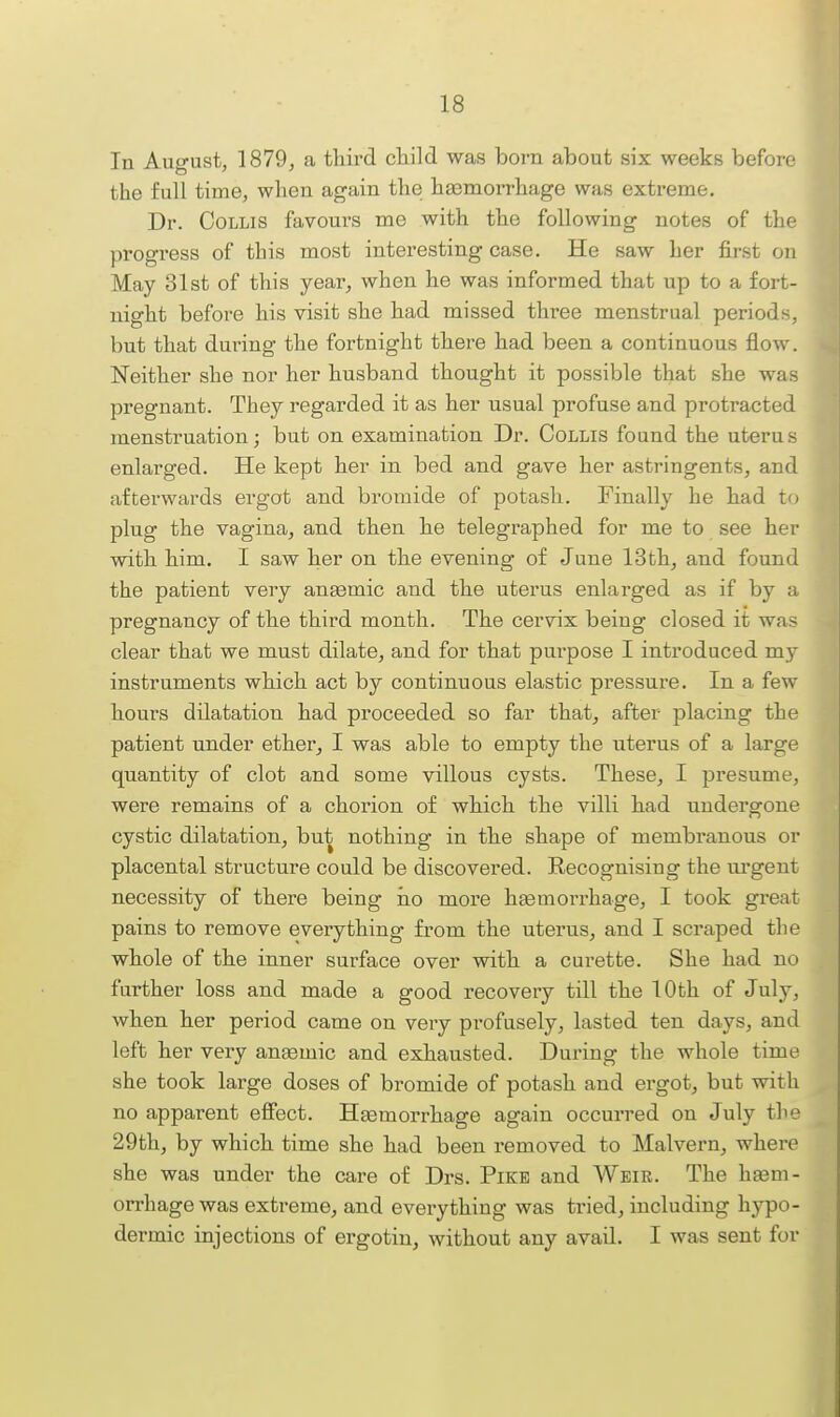 In August, 1879, a third child was born about six weeks before the full time, when again the haemorrhage was extreme. Dr. CoLLis favours me with the following notes of the progress of this most interesting case. He saw her first on May 31st of this year, when he was informed that up to a fort- night before his visit she had missed three menstrual periods, V)ut that during the fortnight there had been a continuous flow. Neither she nor her husband thought it possible that she was pregnant. They regarded it as her usual profuse and protracted menstruation; but on examination Dr. CoLLis found the uterus enlarged. He kept her in bed and gave her astringents, and afterwards ergot and bromide of potash. Finally he had to plug the vagina, and then he telegraphed for me to see her with him. I saw her on the evening of June 13th, and found the patient very angemic and the uterus enlarged as if by a pregnancy of the third month. The cervix being closed it was clear that we must dilate, and for that purpose I introduced my instruments which act by continuous elastic pressure. In a few hours dilatation had proceeded so far that, after placing the patient under ether, I was able to empty the uterus of a large quantity of clot and some villous cysts. These, I presume, were remains of a chorion of which the villi had undergone cystic dilatation, but nothing in the shape of membranous or placental structure could be discovered. Recognising the urgent necessity of there being h.o more hasmorrhage, I took great pains to remove everything from the uterus, and I scraped the whole of the inner surface over with a curette. She had no further loss and made a good recovery till the 10th of July, when her period came on very profusely, lasted ten days, and left her very anaemic and exhausted. During the whole time she took large doses of bromide of potash and ergot, but with no apparent effect. HEemorrhage again occurred on July the 29th, by which time she had been removed to Malvern, where she was under the care of Drs. Pike and Weir. The ha3m- orrhage was extreme, and everything was tried, including hypo- dermic injections of ergotin, without any avad. I was sent for