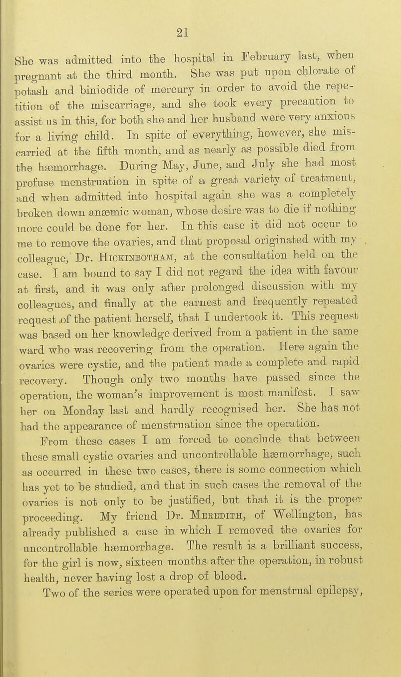 She was admitted into the hospital in February last, when^ pregnant at the third month. She was put upon chlorate of potash and biniodide of mercury in order to avoid the repe- tition of the miscarriage, and she took every precaution to assist us in this, for both she and her husband were very anxious for a living child. In spite of everything, however, she mis- carried at the fifth month, and as nearly as possible died from the htemorrhage. During May, June, and July she had most profuse menstruation in spite of a great variety of treatment, ;ind when admitted into hospital again she was a completely broken down ansemic woman, whose desire was to die if nothing more could be done for her. In this case it did not occur to me to remove the ovaries, and that proposal originated with my colleague. Dr. Hickinbotham, at the consultation held on the case. I am bound to say I did not regard the idea with favour at first, and it was only after prolonged discussion with my colleagues, and finally at the earnest a,nd frequently repeated request .of the patient herself, that I undertook it. This request was based on her knowledge derived from a patient in the same ward who was recovering from the operation. Here again the ovaries were cystic, and the patient made a complete and rapid recovery. Though only two months have passed since the operation, the woman's improvement is most manifest. I saw her on Monday last and hardly recognised her. She has not had the appearance of menstruation since the operation. Prom these cases I am forced to conclude that between these small cystic ovaries and uncontrollable haemorrhage, sucli as occurred in these two cases, there is some connection which has yet to be studied, and that in such cases the removal of the ovaries is not only to be justified, but that it is the proper proceeding. My friend Dr. Meredith, of Wellington, has already pubhshed a case in which I removed the ovaries for uncontrollable hsemorrhage. The result is a brilliant success, for the girl is now, sixteen months after the operation, in robust health, never having lost a drop of blood. Two of the series were operated upon for menstrual epilepsy.