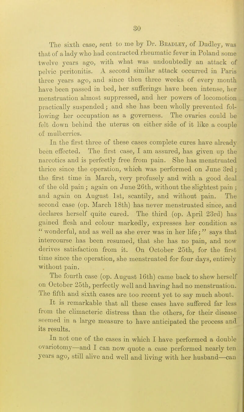 The sixtli case, sent to me by Dr. Bradley, of Dudley, was tliut of a lady who had contracted rheumatic fever in Poland some twelve years ago, with what was undoubtedly an attack of pelvic peritonitis. A second similar attack occurred in Paris three years ago, and since then three weeks of every month have been passed in bed, her sufferings have been intense, her menstruation almost suppressed, and her powers of locomotion practically suspended; and she has been wholly prevented fol- lowing her occupation as a governess. The ovaries could be felt down behind the uterus on either side of it like a couple of mulberries. In the first three of these cases complete cures have already been effected. The first case, I am assured, has given up the narcotics and is perfectly free from pain. She has menstruated thrice since the operation, which was performed on June 3rd; the first time in March, veiy profusely and with a good deal of the old pain ; again on June 26th, without the slightest pain ; and again on August 1st, scantily, and mthout pain. The second case (op. March 18th) has never menstruated since, and declares herself quite cured. The third (op. April 23rd) has gained flesh and colour markedly, expresses her condition as  wonderful, and as well as she ever was in her life; says that intercourse has been resumed, that she has no pain, and now derives satisfaction from it. On October 25th, for the fii-st time since the operation, she menstruated for four days, entirely without pain. The fourth case (op. August 16th) came back to shew herself on October 25th, perfectly well and having had no menstruation. The fifth and sixth cases are too recent yet to say much about. It is remarkable that all these cases have suffered far less from the climacteric distress than the others, for their disease seemed in a large measure to have anticipated the process and its results. In not one of the eases in which I have performed a double ovariotomy—and I can now quote a case performed nearly ten years ago, still alive and well and living with her husband—can