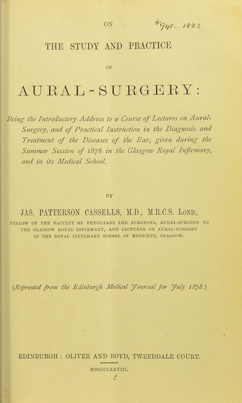 ON THE STUDY AND PRACTICE OF AUEAL-SUEGEEY: Bein^ the Introductory Address to a Course of Lectures on Anral- Stirgery, and of Practical Instruction in the Diagnosis and Treatment of the Diseases of the Ear, given during the Sicmmer Session of 1878 in the Glasgoiu Royal Infirmary, and in its Medical School. ny JAS. PATTEESON CASSELLS, M.D, M.KC.S. LOND., FELLOW OF THE FACULTY OF PHYSICIANS AND SURGEONS, AURAL-SUKGEON TO THE GLASGOW ROYAL INFIRMARY, AND LECTURER ON AURAL-SURGERY IN THE ROVAL INFIRMARY SCHOOL OF MEDICINE, GLASGOW. {Repri7ited from the Edinburgh Medical journal for jfuly i8'j8.) EDINBURGH : OLIVER AND BOYD, TWEEDDALE COURT. MDCCCLXXVIII. t