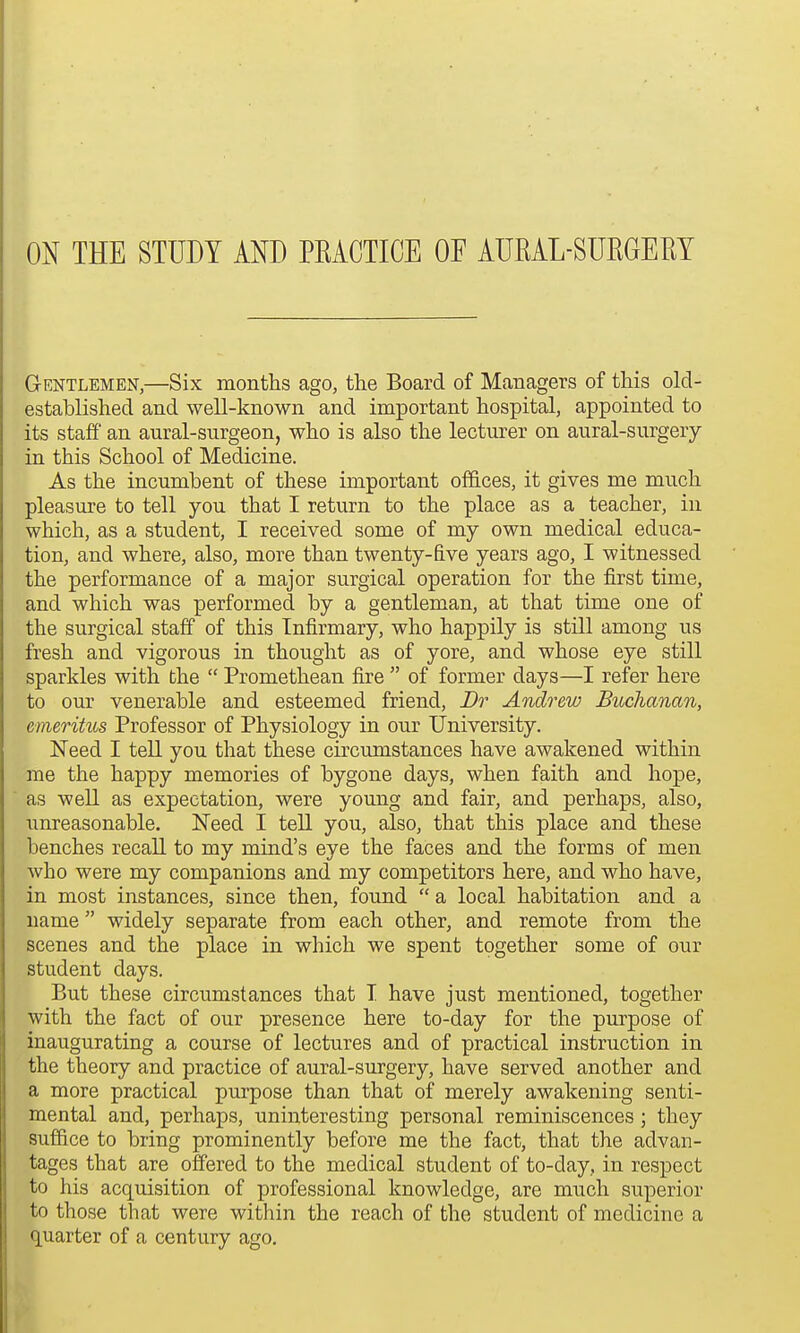 ON THE STUDY AND PKACTICE OF AUEAL-SUKGEEY Gentlemen,—Six months ago, the Board of Managers of this old- established and well-known and important hospital, appointed to its staff' an aural-surgeon, who is also the lecturer on aural-surgery in this School of Medicine. As the incumbent of these important offices, it gives me much pleasure to tell you that I return to the place as a teacher, in which, as a student, I received some of my own medical educa- tion, and where, also, more than twenty-five years ago, I witnessed the performance of a major surgical operation for the first time, and which was performed by a gentleman, at that time one of the surgical staff of this Infirmary, who happily is still among us fresh and vigorous in thought as of yore, and whose eye still sparkles with the  Promethean fire  of former days—I refer here to our venerable and esteemed friend, Br Andrew Buchanan, emeritus Professor of Physiology in our University. Need I tell you that these circumstances have awakened within me the happy memories of bygone days, when faith and hope, as well as expectation, were young and fair, and perhaps, also, unreasonable. Need I tell you, also, that this place and these benches recall to my mind's eye the faces and the forms of men Avho were my companions and my competitors here, and who have, in most instances, since then, found  a local habitation and a name widely separate from each other, and remote from the scenes and the place in which we spent together some of our student days. But these circumstances that T have just mentioned, together with the fact of our presence here to-day for the purpose of inaugurating a course of lectures and of practical instruction in the theory and practice of aural-surgery, have served another and a more practical purpose than that of merely awakening senti- mental and, perhaps, uninteresting personal reminiscences; they suffice to bring prominently before me the fact, that the advan- tages that are offered to the medical student of to-day, in respect to his acquisition of professional knowledge, are much superior to those that were within the reach of the student of medicine a quarter of a century ago.