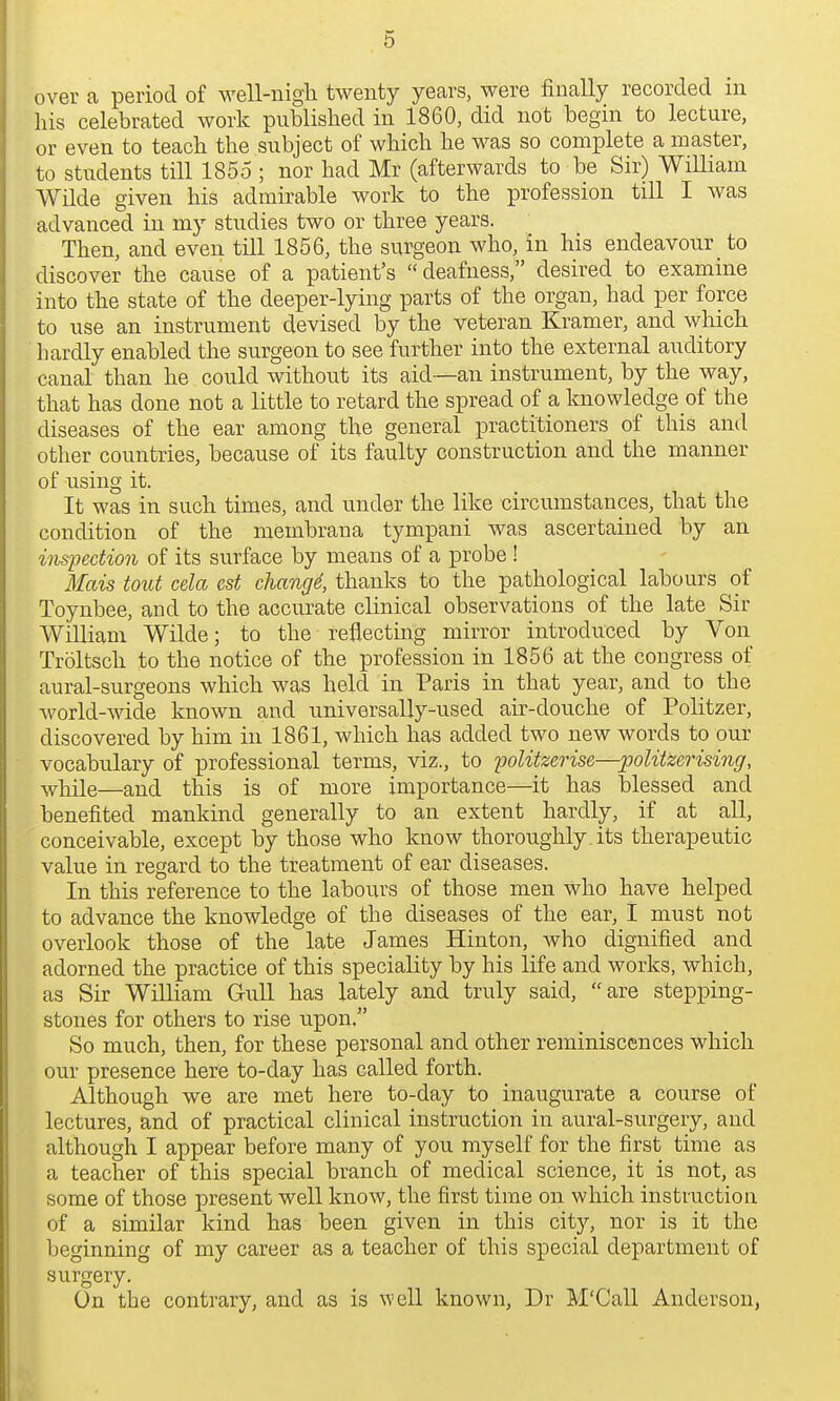 over a period of well-nigli twenty years, were finally recorded m his celebrated work published in 1860, did not begin to lecture, or even to teach the subject of which he was so complete a master, to students till 1855 ; nor had Mr (afterwards to be Sir) WiUiain Wilde given his admirable work to the profession till I was advanced in my studies two or three years. Then, and even till 1856, the surgeon who, in his endeavour to discover the cause of a patient's deafness, desired to examine into the state of the deeper-lying parts of the organ, had per force to use an instrument devised by the veteran Kramer, and which hardly enabled the surgeon to see further into the external auditory canal than he could without its aid—an instrument, by the way, that has done not a little to retard the spread of a knowledge of the diseases of the ear among the general practitioners of this and other countries, because of its faulty construction and the manner of using it. It was in such times, and under the like circumstances, that the condition of the membrana tympani was ascertained by an inspection of its surface by means of a probe! Mais tout cela est changd, thanks to the pathological labours of Toynbee, and to the accurate clinical observations of the late Sir William Wilde; to the reflecting mirror introduced by Von Troltsch to the notice of the profession in 1856 at the congress of aural-surgeons which was held in Paris in that year, and to the Avorld-wide known and universally-used air-douche of Politzer, discovered by him in 1861, which has added two new words to our vocabulary of professional terms, viz., to politzerise—politzerising, while—and this is of more importance—it has blessed and benefited mankind generally to an extent hardly, if at all, conceivable, except by those who know thoroughly, its therapeutic value in regard to the treatment of ear diseases. In this reference to the labours of those men who have helped to advance the knowledge of the diseases of the ear, I must not overlook those of the late James Hinton, who dignified and adorned the practice of this speciality by his life and works, which, as Sir William GuU has lately and truly said, are stepping- stones for others to rise upon. So much, then, for these personal and other reminiscences which our presence here to-day has called forth. Although we are met here to-day to inaugurate a course of lectures, and of practical clinical instruction in aural-surgery, and although I appear before many of you myself for the first time as a teacher of this special branch of medical science, it is not, as some of those present well know, the first time on which instruction of a similar kind has been given in this city, nor is it the beginning of my career as a teacher of this special department of surgery. On the contrary, and as is well known, Dr M'Call Anderson,