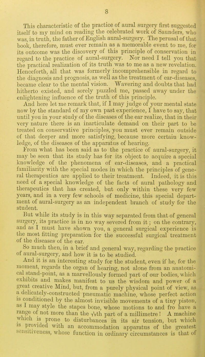 This cliaracteristic of the practice of aural surgery first suggested itself to my mind on reading the celebrated work of Saunders, who was, in truth, the father of English aural-surgery. The perusal of that book, therefore, must ever remain as a memorable event to me, for its outcome was the discovery of this principle of conservation in regard to the practice of aural-surgery. Nor need I tell you that the practical realization of its truth was to me as a new revelation. Henceforth, all that was formerly incomprehensible in regard to the diagnosis and prognosis, as well as the treatment of ear-diseases, became clear to the mental vision. Wavering and doubts that had hitherto existed, and sorely puzzled me, passed away under the enlightening influence of the truth of this principle. And here let me remark that, if I may judge of your mental state now by the standard of my own past experience, I have to say, that \mti\ you in your study of the diseases of the ear realize, that in their very nature there is an inarticulate demand on their part to be treated on conservative principles, you must ever remain outside of that deeper and more satisfying, because more certain know- ledge, of the diseases of the apparatus of hearing. Trom what has been said as to the practice of aural-surgery, it may be seen that its study has for its object to acquire a special knowledge of the phenomena of ear-diseases, and a practical familiarity with the special modes in which the principles of gene- ral therapeutics are applied to their treatment. Indeed, it is this need of a special knowledge of the facts of aural pathology and therapeutics that has created, but only within these very few years, and in a very few schools of medicine, this special depart- ment of aural-surgery as an independent branch of study for the student. But while its study is in this way separated from that of general surgery, its practice is in no way severed from it; on the contrary, and as I must have shown you, a general surgical experience is tlie most fitting preparation for the successful surgical treatment of the diseases of the ear. So much then, in a brief and general way, regarding the practice of aural-surgery, and how it is to be studied. And it is an interesting study for the student, even if he, for the moment, regards the organ of hearing, not alone from an anatomi- cal stand-point, as a marvellously formed part of our bodies, which exhibits and makes manifest to us the wisdom and power of a great creative Mind, but, from a purely physical point of view, as a delicately-constructed pneumatic machine, whose perfect action IS conditioned by the almost invisible movements of a tiny piston, as I may style the stapes bone, whose motions to and fro have a range of not more than the iVth part of a miUimetre ! A machine which IS prone to disturbances in its air tension, but whicli IS provided with an accommodation apparatus of the greatest sensitiveness, whose function in ordinary circumstances is that of