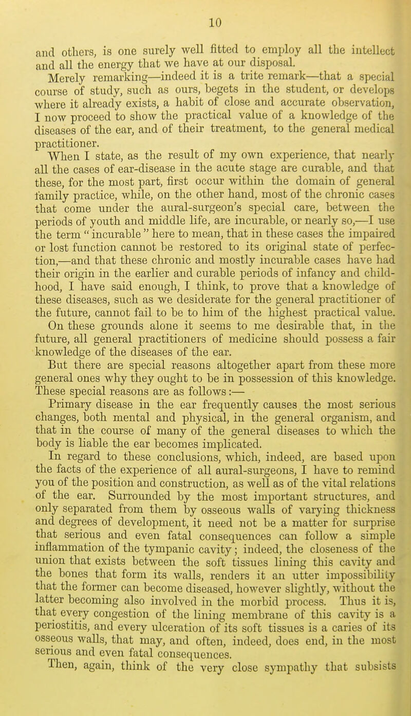 and others, is one surely well fitted to employ all the intellect and all the energy that we have at our disposal. Merely remarking—indeed it is a trite remark—that a special course of study, such as ours, begets in the student, or develops where it already exists, a habit of close and accurate observation, I now proceed to show the practical value of a knowledge of the diseases of the ear, and of their treatment, to the general medical practitioner. When I state, as the resiilt of my own experience, that nearly all the cases of ear-disease in the acute stage are curable, and that these, for the most part, first occur within the domain of general family practice, while, on the other hand, most of the chronic cases that come under the aural-surgeon's special care, between the periods of youth and middle life, are incurable, or nearly so,—I use the term  incurable  here to mean, that in these cases the impaired or lost function cannot be restored to its original state of perfec- tion,—and that these chronic and mostly incurable cases have had their origin in the earlier and curable periods of infancy and child- hood, I have said enough, I think, to prove that a knowledge of these diseases, such as we desiderate for the general practitioner of the future, cannot fail to be to him of the highest practical value. On these grounds alone it seems to me desirable that, in the future, all general practitioners of medicine should possess a fair knowledge of the diseases of the ear. But there are special reasons altogether apart from these more general ones why they ought to be in possession of this knowledge. These special reasons are as follows:— Primary disease in the ear frequently causes the most serious changes, both mental and physical, in the general organism, and that in the course of many of the general diseases to which the body is liable the ear becomes implicated. In regard to these conclusions, which, indeed, are based upon the facts of the experience of all aural-sui'geons, I have to remind you of the position and construction, as well as of the vital relations of the ear. Surrounded by the most important structures, and only separated from them by osseous walls of varying thickness and degrees of development, it need not be a matter for surprise that serious and even fatal consequences can follow a simple inflammation of the tympanic cavity; indeed, the closeness of the union that exists between the soft tissues lining this cavity and the bones that form its walls, renders it an utter impossibility that the former can become diseased, however slightly, without the latter becoming also involved in the morbid process. Thus it is, that every congestion of the lining membrane of this cavity is a periostitis, and every tdceration of its soft tissues is a caries of its osseous walls, that may, and often, indeed, does end, in the most serious and even fatal consequences. Then, again, think of the very close sympathy that subsists