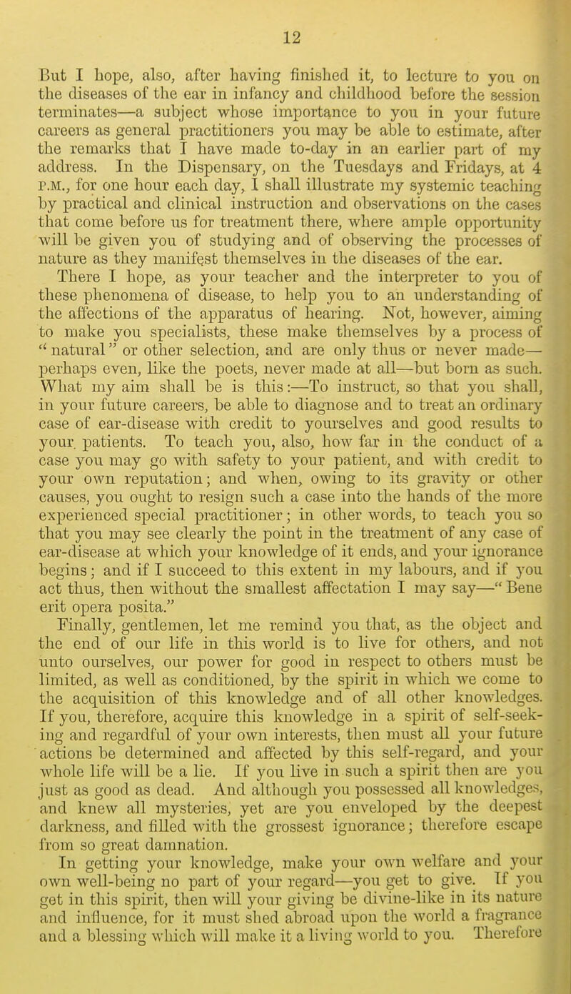 But I hope, also, after having finished it, to lecture to you on the diseases of the ear in infancy and childhood before the session terminates—a subject whose importance to you in your future careers as general practitioners you may be able to estimate, after the remarks that I have made to-day in an earlier part of my address. In the Dispensary, on the Tuesdays and Fridays, at 4 P.M., for one hour each day, I shall illustrate my systemic teaching by practical and clinical instruction and observations on the cases that come before us for treatment there, where ample opportunity will be given you of studying and of observing the processes of nature as they manifest themselves in the diseases of the ear. There I hope, as your teacher and the interpreter to you of these phenomena of disease, to help you to an understanding of the affections of the apparatus of hearing. ISTot, however, aiming to make you specialists, these make themselves by a process of natural or other selection, and are only thus or never made— perhaps even, like the poets, never made at all—but born as such. What my aim shall be is this:—To instruct, so that you shall, in your future careers, be able to diagnose and to treat an ordinary case of ear-disease with credit to yourselves and good results to your, patients. To teach you, also, how far in the conduct of a case you may go with safety to your patient, and with credit to your own reputation; and when, owing to its gravity or other causes, you ought to resign such a case into the hands of the more experienced special practitioner; in other words, to teach you so that you may see clearly the point in the treatment of any case of ear-disease at which your knowledge of it ends, and your ignorance begins; and if I succeed to this extent in my labours, and if you act thus, then without the smallest affectation I may say— Bene erit opera posita. Finally, gentlemen, let me remind you that, as the object and the end of our life in this world is to live for others, and not unto ourselves, our power for good in respect to others must be limited, as well as conditioned, by the spirit in which we come to the acquisition of this knowledge and of all other knowledges. If you, therefore, acquire this knowledge in a spirit of self-seek- ing and regardful of your own interests, then must all your future actions be determined and affected by this self-regard, and your whole life will be a lie. If you live in such a spirit then are you just as good as dead. And although you possessed all knowledges, and knew all mysteries, yet are you enveloped by the deepest darkness, and filled with the grossest ignorance; therefore escape from so great damnation. In getting your knowledge, make your own welfare and your own well-being no part of your regard—you get to give. If you get in this spirit, then will your giving be divine-like in its nature and influence, for it must shed abroad upon the world a fragrance and a blessing which will make it a living world to you. Therefore