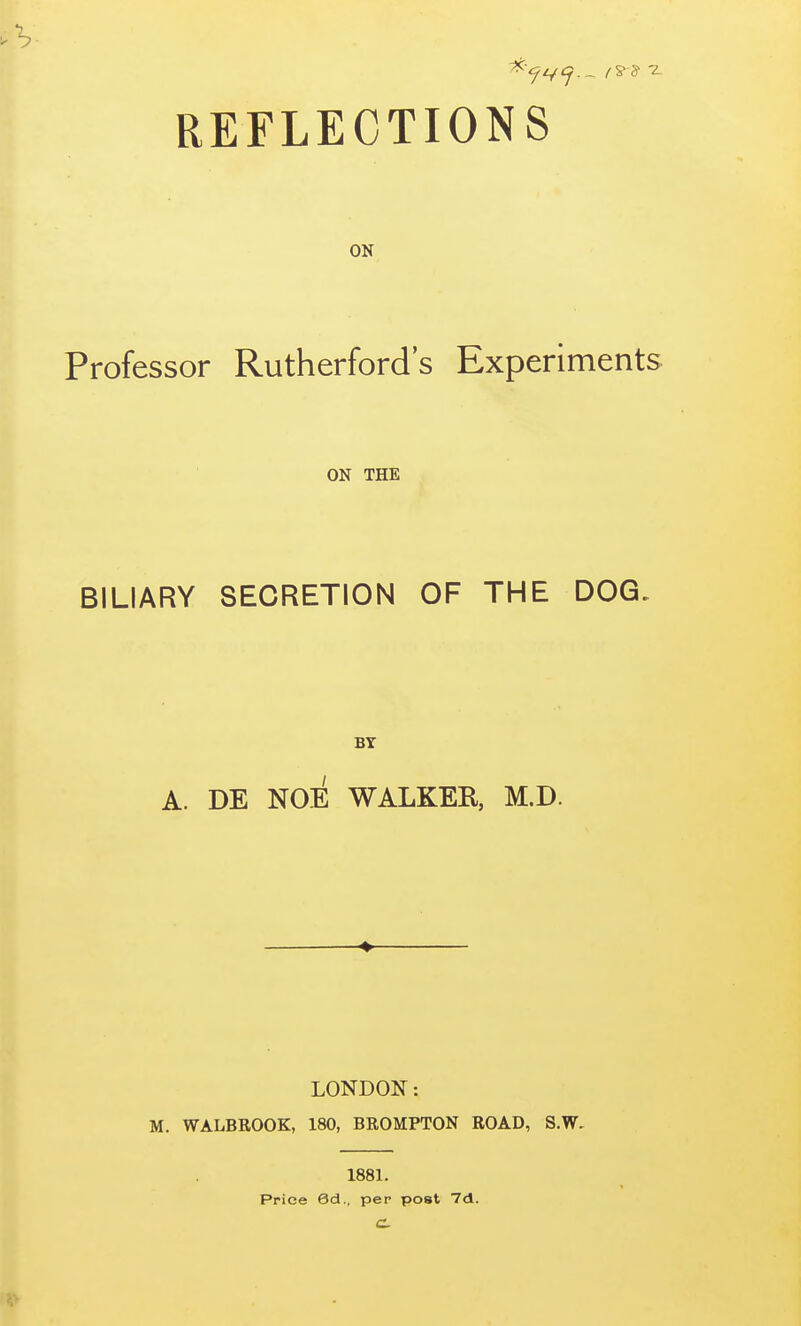 REFLECTIONS ON Professor Rutherford's Experiments ON THE BILIARY SECRETION OF THE DOG. BY A. DE NOE WALKER, M.D. LONDON: M. WALBROOK, 180, BROMPTON ROAD, S.W. 1881. Price 6d., per post 7d.