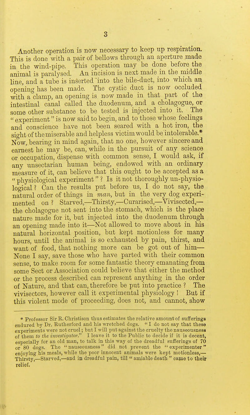 Another operation is now necessary to keep up respiration. This is done with a pair of bellows through an aperture made in the wind-pipe. This operation may be done before the animal is paralysed. An incision is next made in the middle line, and a tube is inserted into the bile-duct, into which an opening has been made. The cystic duct is now occluded with a clamp, an opening is now made in that part of the intestinal canal called the duodenum, and a cholagogue, or some other substance to be tested is injected into it. The  experiment is now said to begin, and to those whose feelings and conscience have not been seared with a hot iron, the sight of the miserable and helpless victim would be intolerable.* Now, bearing in mind again, that no one, however sincere and earnest he may be, can, while in the pursuit of any science or occupation, dispense with common sense, I would ask, if any unsectarian human being, endowed with an ordinary measure of it, can believe that tliis ought to be accepted as a  physiological experiment ? Is it not thoroughly un-physio- logical? Can the results put before us, I do not say, the natural order of things in man, but in the very dog experi- mented on ? Starved,—Thirsty,—Curarised,—^Vivisected,— the cholagogue not sent into the stomach, which is the place nature made for it, but injected into the duodenum through an opening made into it—Not allowed to move about in his natural horizontal position, but kept motionless for many hours, until the animal is so exhausted by pain, thirst, and want of food, that nothing more can be got out of him— None I say, save those who have parted with their common sense, to make room for some fantastic theory emanating from some Sect or Association could believe that either the method or the process described can represent anything in the order of Nature, and that can, therefore be put into practice ? The vivisectors, however call it experimental physiology ! But if this violent mode of proceeding, does not, and cannot, show * Professor Sir R. Christison thus estimates the relative amount of sufferings endured by Dr. Rutherford and his wretched dogs.  I do not say that these experiments were not cruel; but I will put against the cruelty the nauseousnesa of them to the investiiiator. I leave it to the Public to decide if it is decent, especially for an old man, to talk in this way of the dreadful sufferings of 70 or 80 dogs. The  nauseousnoss did not prevent the experimenter enjoying his meals, while the poor innocent animals were kept motionless,— Thirsty,—Starved,—and in dreadful pain, till  amiable death  capio to their relief.